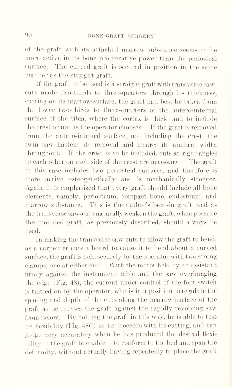 of the graft with its attached marrow substance seems to be more active in its bone proliferative power than the periosteal surface. The curved graft is secured in position in the same manner as the straight graft. If the graft to be used is a straight graft with transverse saw- cuts made two-thirds to three-quarters through its thickness, cutting on its marrow-surface, the graft had best be taken from the lower two-thirds to three-quarters of the antero-internal surface of the tibia, where the cortex is thick, and to include tlie crest or not as the operator chooses. If the graft is removed from the antero-internal surface, not including the crest, the twin saw hastens its removal and insures its uniform width throughout. If the crest is to be included, cuts at right angles to each other on each side of the crest are necessary. The graft in this case includes two periosteal surfaces, and therefore is more active osteogenetically and is mechanically stronger. Again, it is emphasized that every graft should include all bone elements, namely, periosteum, compact bone, endosteum, and marrow substance. This is the author’s bent-in graft, and as the transverse saw-cuts naturally weaken the graft, when possible the moulded graft, as previously described, should always be used. In making the transverse saw-cuts to allow the graft to bend, as a carpenter cuts a board to cause it to bend about a curved surface, the graft is held securely by the operator with two strong clamps, one at either end. With the motor held by an assistant firmly against the instrument table and the saw overhanging the edge (Fig. 48), the current under control of the foot-switch is turned on by the operator, who is in a position to regulate the spacing and depth of the cuts along the marrow surface of the graft as he presses the graft against the rapidly revolving saw from below. By holding the graft in this way, he is able to test its flexibility (Fig. 48C) as ho proceeds with its cutting, and can judge very accurately when he has produced the desired flexi¬ bility in the graft to enable it to conform to the bed and span the deformity, without actually having repeatedly to place the graft