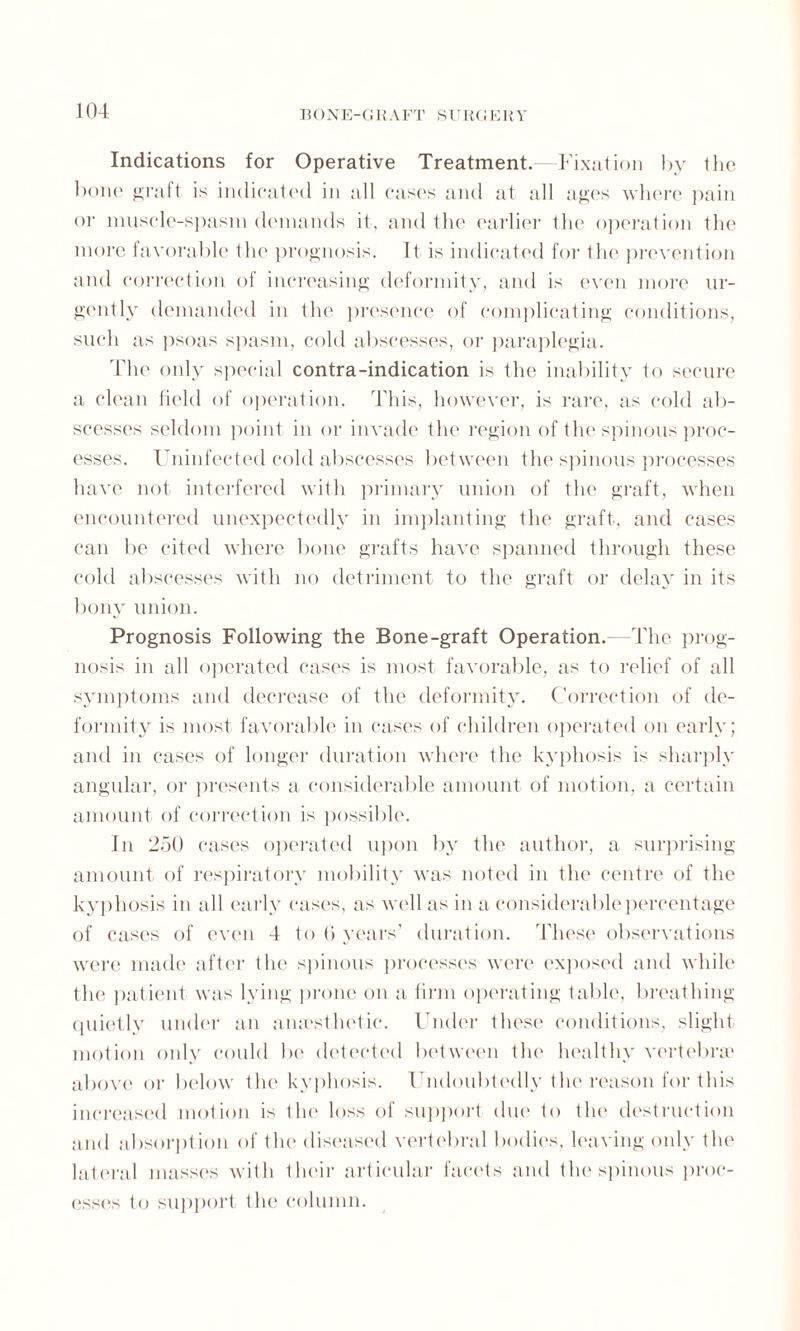 Jt< >NE-C!RAFT SUR(iERV Indications for Operative Treatment.—Fixation by the bone graft is indicated in all cases and at all ages where pain or muscle-spasm demands it, and the earlier the operation the more favorable the prognosis. It is indicated for the prevention and correction of increasing deformity, and is even more ur¬ gently demanded in tin' presence of complicating conditions, such as psoas spasm, cold abscesses, or paraplegia. The only special contra-indication is the inability to secure a clean field of operation. This, however, is rare, as cold ab¬ scesses seldom point in or invade the region of the spinous proc¬ esses. Uninfected cold abscesses between the spinous processes have not interfered with primary union of the graft, when encountered unexpectedly in implanting the graft, and cases can be cited where bone grafts have spanned through these cold abscesses with no detriment to the graft or delay in its bony union. Prognosis Following the Bone-graft Operation. -The prog¬ nosis in all operated cases is most favorable, as to relief of all symptoms and decrease of the deformity. Correction of de¬ formity is most favorable in cases of children operated on early; and in cases of longer duration where the kyphosis is sharply angular, or presents a considerable amount of motion, a certain amount of correction is possible. In 250 cases operated upon by the author, a surprising amount of respiratory mobility was noted in the centre of the kyphosis in all early cases, as well as in a considerable percentage of cases of even 4 to 6 years’ duration. These observations were made after the spinous processes were exposed and while the patient was lying prone on a firm operating table, breathing quietly under an amestludic. Under these conditions, slight motion only could be detected between the healthy vertebrae above or below the kyphosis. Undoubtedly the reason for this increased motion is the loss of support due to the destruction and absorption of the diseased vertebral bodies, leaving only the lateral masses with Ilnur articular facets and the spinous proc¬ esses to support the column.