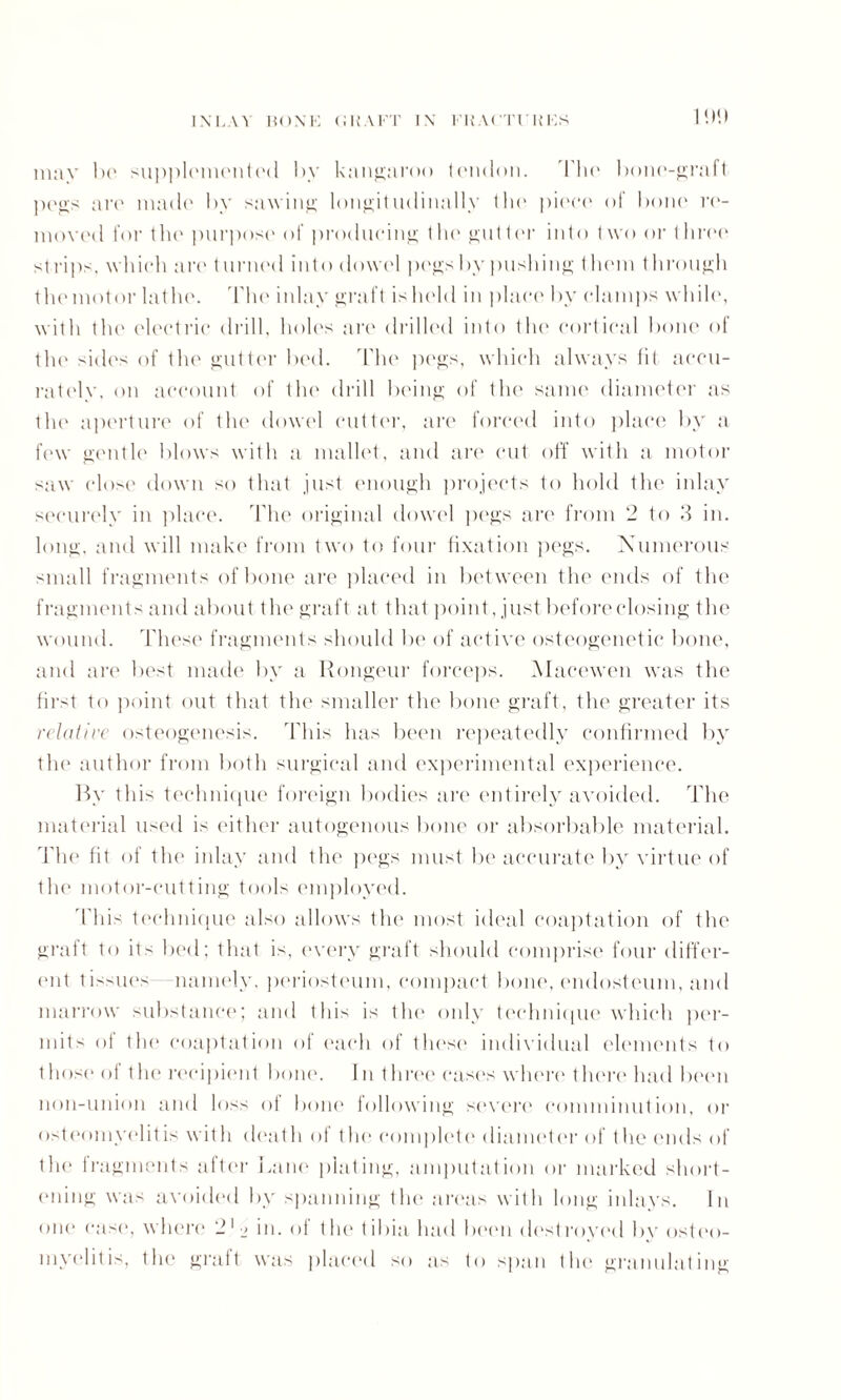 I'.l'.l mav lx1 supplemented by kangaroo tendon. blie bone-graft ])('gs are made by sawing longitudinally the piece of bone re¬ moved for the purpose of producing the gutter into t wo or three strips, which arc t urned into dowel pegs by pushing them through themotor lathe. 'Flic inlay graft ishcld in place by clamps while, with the electric drill, holes are drilled into the cortical bone of thi' 'ides of the gutter bed. The pegs, which always fit accu¬ rately, on account of the drill being of the same diameter as the aperture of the dowel cutter, are forced into place by a few gentle blows with a mallet, and are cut off with a motor saw close down so that just enough projects to hold the inlay securely in place. The original dowel pegs are from 2 to 3 in. long, and will make from two to four fixation pegs. Numerous small fragments of bone are placed in between the ends of the fragments and about the graft at that point, just beforeclosing the wound. These fragments should be of active osteogenetic bone, and are best made by a Rongeur forceps. Macewen was the first to point out that the smaller the bone graft, the greater its relative osteogenesis. This has been repeatedly confirmed by the author from both surgical and experimental experience. By this technique foreign bodies are entirely avoided. The material used is either autogenous bone or absorbable material. The fit of the inlay and the pegs must be accurate by virtue of the motor-cutting tools employed. This technique also allows the most ideal coaptation of the graft to its bed; that is, every graft should comprise four differ¬ ent tissues namely, periosteum, compact bone, endosteum, and marrow substance; and this is the only technique which per¬ mits of the coaptation of each of these individual (dements to those of 1 he recipient bone. I n I hree cases where* there had been non-union and loss of born* following severe comminution, or osteomyelitis with death of the complete diameter of the ends of the fragments after Lane plating, amputation or marked short¬ ening was avoided by spanning the areas with long inlays. In one case, where 21 •_> in. of flu* tibia had been destroyed by osteo¬ myelitis, the graft was placed so as to span the granulating