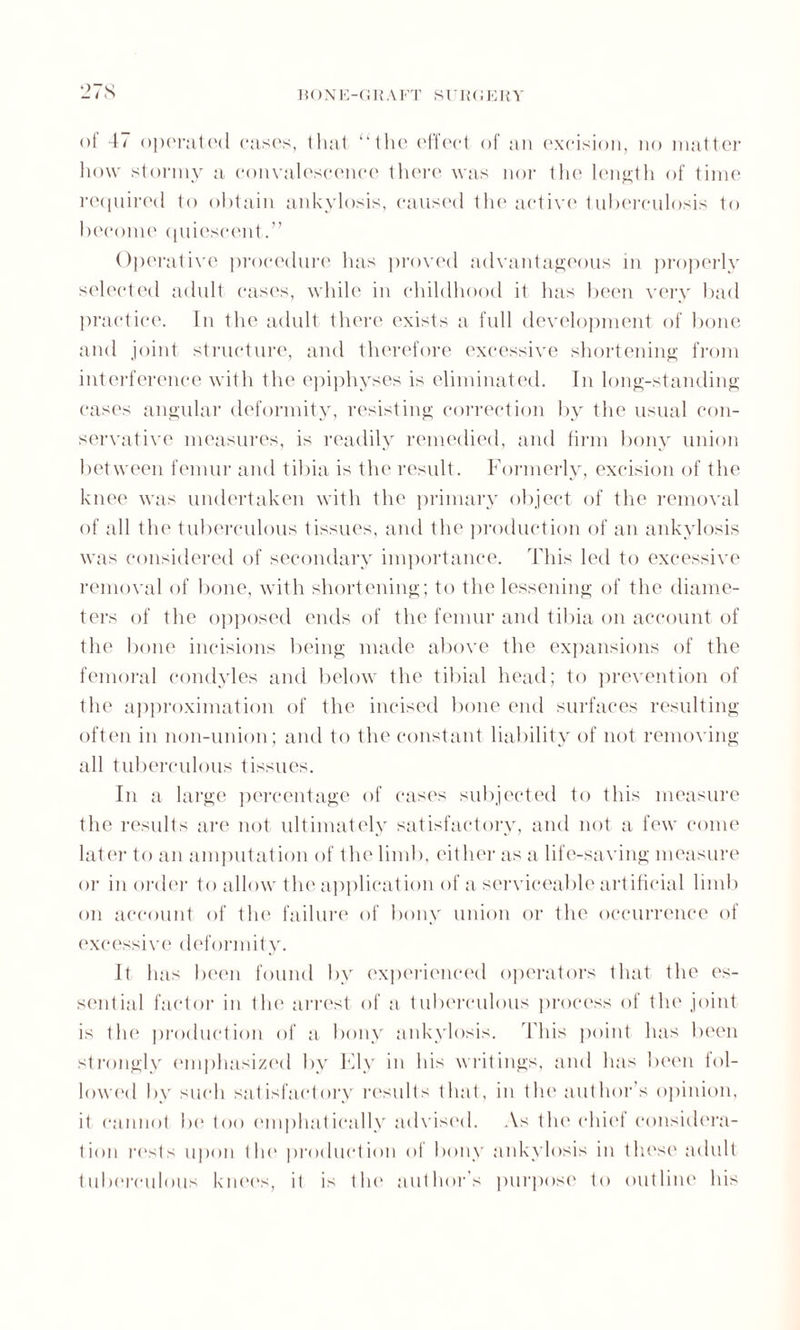 of 47 operated cases, that ‘‘the effect of an excision, no matter how stormy a convalescence there was nor the length of time required to obtain ankylosis, caused the active tuberculosis to become quiescent.” Operative procedure has proved advantageous in properly selected adult cases, while in childhood it has been very bad practice. In the adult there exists a full development of bone and joint structure, and therefore excessive shortening from interference with the epiphyses is eliminated. In long-standing cases angular deformity, resisting correction by the usual con¬ servative measures, is readily remedied, and firm bony union between femur and tibia is the result. Formerly, excision of the knee was undertaken with the primary object of the removal of all the tuberculous tissues, and the production of an ankylosis was considered of secondary importance. This led to excessive removal of bone, with shortening; to the lessening of the diame¬ ters of the opposed ends of the femur and tibia on account of the bone incisions being made above the expansions of the femoral condyles and below the tibial head; to prevention of the approximation of the incised bone end surfaces resulting often in non-union; and to the constant liability of not removing all tuberculous tissues. In a large percentage of cases subjected to this measure the results are not ultimately satisfactory, and not a few come later to an amputation of the limb, either as a life-saving measure or in order to allow the application of a serviceable artificial limb on account of the failure of bony union or the occurrence of excessive deformity. It has been found by experienced operators that the es¬ sential factor in the arrest of a tuberculous process of the joint is the production of a bony ankylosis. This point has been strongly emphasized by Ely in his writings, and has been fol¬ lowed by such satisfactory results that, in the author’s opinion, it cannot be too emphatically advised. As the chief considera¬ tion rests upon the production of bony ankylosis in these adult tuberculous knees, it is the author’s purpose to outline his