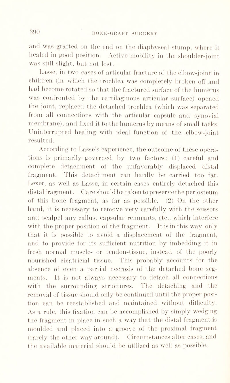 and was grafted on tlie (Mid on tho diaphyseal stump, where il healed in good position. Active mobility in the shoulder-joint was still slight, but not lost. Lasse, in two cases of articular fracture of tlie elbow-joint in children (in which the trochlea was completely broken off and had become rotated so that the fractured surface of the humerus was confronted by the cartilaginous articular surface) opened the joint, replaced the detached trochlea (which was separated from all connections with tin' articular capsule and synovial membrane), and fixed it to the humerus by means of small tacks. I ninterrupted healing with ideal function of the elbow-joint resulted. According to Lasse’s experience, the outcome of these opera¬ tions is primarily governed by two factors: (1) careful and complete detachment of the unfavorably displaced distal fragment. This detachment can hardly be carried too far. Lexer, as well as Lasse, in certain cases entirely detached this distal fragment. Care should be taken to preserve the periost eum of this bone fragment, as far as possible. (2) On the other hand, it is necessary to remove very carefully with the scissors and scalpel any callus, capsular remnants, etc., which interfere with the proper position of the fragment. It is in this way only that it is possible to avoid a displacement of the fragment, and to provide for its sufficient nutrition by imbedding it in fresh normal muscle- or tendon-tissue, instead of the poorly nourished cicatricial tissue. This probably accounts for the absence of even a partial necrosis of the detached bone seg¬ ments. It is not always necessary to detach all connections with the surrounding structures. The detaching and the removal of tissue should only be continued until the proper posi¬ tion can be reestablished and maintained without difficulty. As a rule, this fixation can be accomplished by simply wedging the fragment in place in such a way that the distal 1 ragment is moulded and placed into a groove of the proximal fragment (rarely the other way around). Circumstances alter cases, and the available material should be utilized as well as possible.