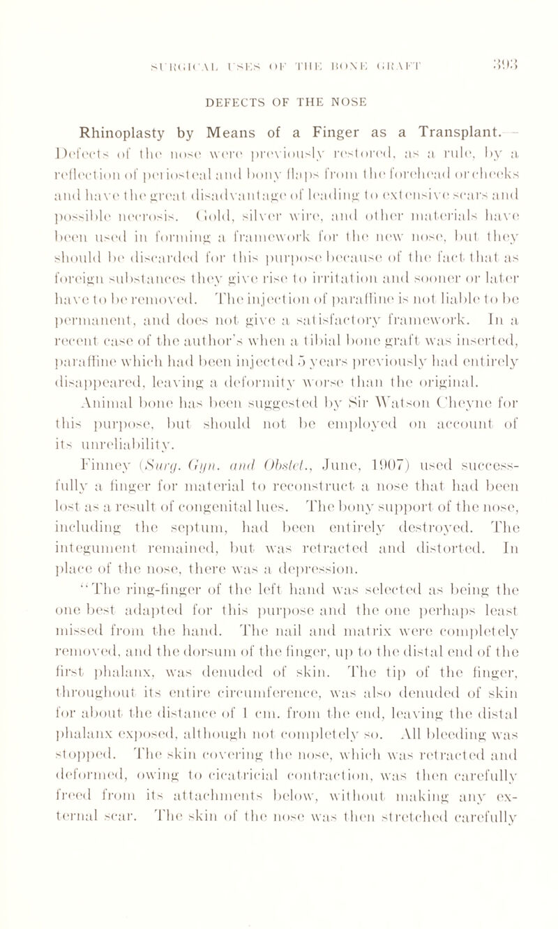 SURGICAL USES OF THE HONE GRAFT DEFECTS OF THE NOSE Rhinoplasty by Means of a Finger as a Transplant. Defects of the nose were previously restored, as a rule, by a reflection of periosteal and bony flaps from the forehead or cheeks and have the great disadvantage of leading to extensive scars and possible necrosis. Gold, silver wire, and other materials have been used in forming a framework for the new nose, but they should be discarded for this purpose because of the fact that as foreign substances they give rise to irritation and sooner or later have to be removed. The inject ion of paraffine is not liable to be permanent, and does not give a satisfactory framework. In a recent case of the author's when a tibial bone graft was inserted, paraffine which had been injected .3 years previously had entirely disappeared, leaving a deformity worse than the original. Animal bone has been suggested by Sir Watson Cheyne for this purpose, but should not be employed on account of its unreliability. Finney (Sun/. Gyn. and Obstet., June, 1907) used success¬ fully a finger for material to reconstruct a nose that had been lost as a result of congenital lues. The bony support of the nose, including the septum, had been entirely destroyed. The integument remained, but was retracted and distorted. In place of the nose, there was a depression. “The ring-finger of the left hand was selected as being the one best adapted for this purpose and the one perhaps least missed from the hand. The nail and matrix were completely removed, and the dorsum of the finger, up to t he distal end of t he first phalanx, was denuded of skin. The tip of the finger, throughout its entire circumference, was also denuded of skin for about the distance of I cm. from the end, leaving the distal phalanx exposed, although not completely so. All bleeding was stopped. The skin covering the nose, which was retracted and deformed, owing to cicatricial contraction, was then carefully freed from its attachments below, without making any ex¬ ternal scar. The skin of the nose was then stretched carefully