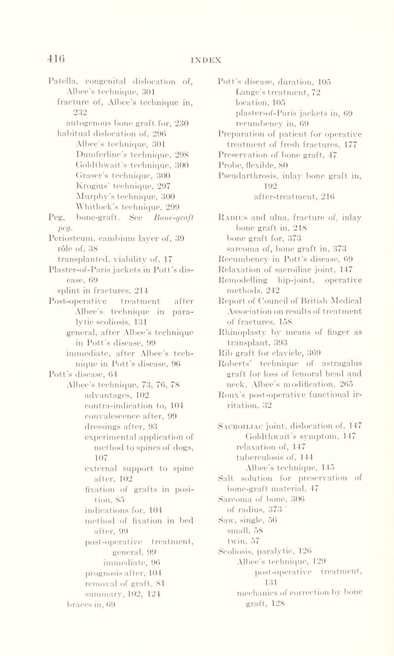 41G Patella, congenital dislocation of, Albcc's technique, 301 fracture of, Albee’s technique in, 232 autogenous bone graft for, 230 habitual dislocation of, 296 Albec’s technique, 301 Dumferline’s technique, 298 Goldthwait s technique, 300 Graser’s technique, 300 Krogius’ technique, 297 Murphy’s technique, 300 \\ hit lock's technique, 299 Peg, bone-graft. See Bone-graft peg. Periosteum, cambium layer of, 39 role of, 38 transplanted, viability of, 17 Plaster-of-Paris jackets in Pott’s dis¬ ease, 69 splint in fractures, 214 Post-operative treatment after Albee’s technique in para¬ lytic scoliosis, 131 general, after Albee’s technique in Pott's disease, 99 immediate, after Albee’s tech¬ nique in Pott’s disease, 96 Pott’s disease, 64 Albec’s technique, 73, 76, 78 advantages, 102 contra-indication to, 104 convalescence after, 99 dressings after, 93 experimental application of method to spines of dogs, 107 external support to spine after, 102 fixation of grafts in posi- 1 ion, So indications for, 104 method of fixation in bed after, 99 post-operative treatment, general, 99 immediate, 96 prognosis after, 104 removal of graft, 81 summary, 102, 124 braces in, 69 Pott’s disease, duration, 105 Lange’s treatment, 72 location, 105 plaster-of-Paris jackets in, 69 recumbency in, 69 Preparation of patient for operative treatment of fresh fractures, 177 Preservation of bone graft, 47 Probe, flexible, SO Pseudarthrosis, inlay bone graft in, 192 after-treatment, 216 Radius and ulna, fracture of, inlay bone graft in, 218 bone graft for, 373 sarcoma of, bone graft in, 373 Recumbency in Pott’s disease, 69 Relaxation of sacroiliac joint, 147 Remodelling hip-joint, operative methods, 242 Report of Council of British Medical Association on results of treat ment of fractures, 158 Rhinoplasty by means of finger as transplant, 393 Rib graft for clavicle, 369 Roberts' technique of astragalus graft for loss of femoral head and neck, Albee’s modification, 265 Roux’s post-operative functional ir¬ ritation, 32 Sacroiliac joint, dislocation of, 147 Goldthwait’s symptom, 147 relaxation of, 147 tuberculosis of, 144 Albee’s technique, 145 Salt solution for preservation of bone-graft material, 47 Sarcoma of bone, 306 of radius, 373 Saw, single, 56 small, 58 twin, 57 Scoliosis, paralytic, 126 Albee’s technique, 129 post-operative t reatment, 131 mechanics of correction by bone graft, 128