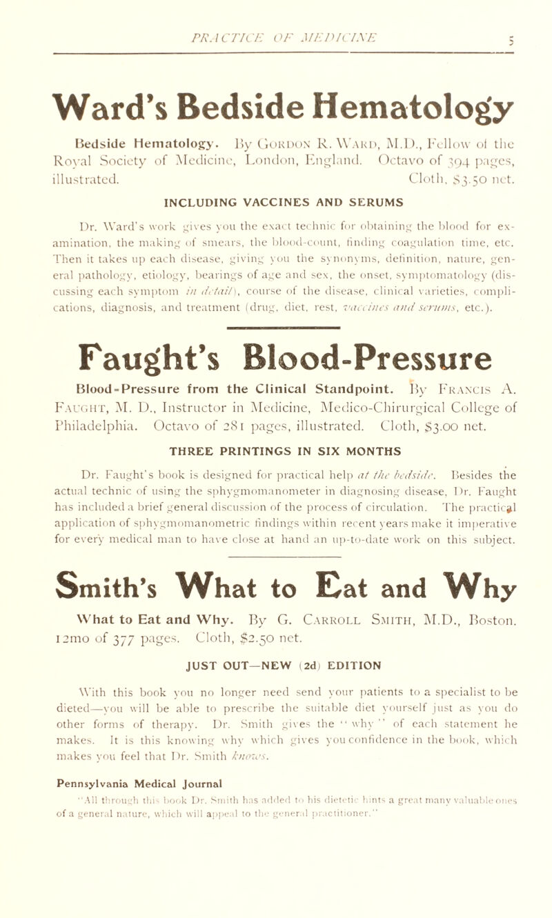 PRACTICE OF MEJUCLXE Ward’s Bedside Hematology Bedside Hematology. By Gordon R. Ward, M.D., Fellow of the Royal Society of Medicine, London, England. Octavo of 394 pages, illustrated. Cloth, S3.50 net. INCLUDING VACCINES AND SERUMS Dr. Ward’s work gives you the exact technic for obtaining the blood for ex¬ amination, the making of smears, the blood-count, finding coagulation time, etc. Then it takes up each disease, giving you the synonyms, definition, nature, gen¬ eral pathology, etiology, bearings of age and sex, the onset, symptomatology (dis¬ cussing each symptom in detail), course of the disease, clinical varieties, compli¬ cations, diagnosis, and treatment (drug, diet, rest, vaccines and scrums, etc.). Faught’s Blood-Pressure Blood = Pressure from the Clinical Standpoint. By Francis A. Faught, M. D., Instructor in Medicine, Medico-Chirurgical College of Philadelphia. Octavo of 281 pages, illustrated. Cloth, $3.00 net. THREE PRINTINGS IN SIX MONTHS Dr. Faught's book is designed for practical help at the bedside. Besides the actual technic of using the sphygmomanometer in diagnosing disease, Dr. Faught has included a brief general discussion of the process of circulation. The practical application of sphygmomanometric findings within recent years make it imperative for every medical man to have close at hand an up-to-date work on this subject. Smith’s What to Eat and Why What to Eat and Why. By G. Carroll Smith, M.D., Boston. l2mo of 377 pages. Cloth, $2.50 net. JUST OUT—NEW 1 2d) EDITION With this book you no longer need send your patients to a specialist to be dieted—you will be able to prescribe the suitable diet yourself just as you do other forms of therapy. Dr. Smith gives the “why” of each statement he makes. It is this knowing why which gives you confidence in the book, which makes you feel that Dr. Smith knoias. Pennsylvania Medical Journal All through this book Dr. Smith has added to his dietetic hints a great many valuable ones of a general nature, which will appeal to the general practitioner.