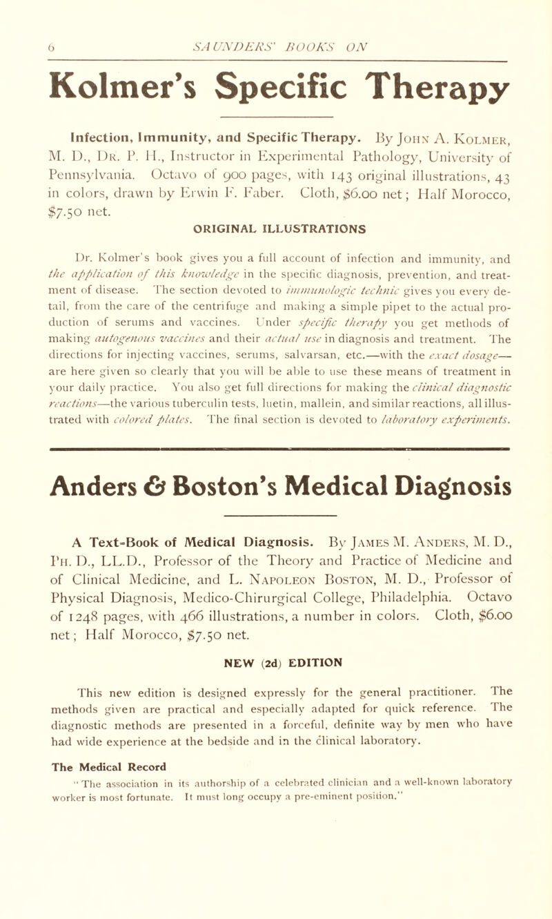 Kolmer’s Specific Therapy Infection, Immunity, and Specific Therapy. By John A. Kolmek, M. D., Dr. P. H., Instructor in Experimental Pathology, University of Pennsylvania. Octavo of 900 pages, with 143 original illustrations, 43 in colors, drawn by Erwin F. Faber. Cloth, #6.00 net; Half Morocco, $7.50 net. ORIGINAL ILLUSTRATIONS Dr. Kolmer’s book gives you a full account of infection and immunity, and the application of this knowledge in the specific diagnosis, prevention, and treat¬ ment of disease. The section devoted to immunologic technic gives you every de¬ tail, from the care of the centrifuge and making a simple pipet to the actual pro¬ duction of serums and vaccines. Under specific therapy you get methods of making autogenous vaccines and their actual use in diagnosis and treatment. The directions for injecting vaccines, serums, salvarsan, etc.—with the exact dosage— are here given so clearly that you will be able to use these means of treatment in your daily practice. You also get full directions for making the clinical diagnostic reactions—the various tuberculin tests, luetin, mallein, and similar reactions, all illus¬ trated with colored plates. The final section is devoted to laboratory experiments. Anders & Boston’s Medical Diagnosis A Text=Book of Medical Diagnosis. By James M. Anders, M. D., Ph. D., LL.D., Professor of the Theory and Practice of Medicine and of Clinical Medicine, and L. Napoleon Boston, M. D., Professor ot Physical Diagnosis, Medico-Chirurgical College, Philadelphia. Octavo of 1248 pages, with 466 illustrations, a number in colors. Cloth, $6.00 net; Half Morocco, $7.50 net. NEW (2d) EDITION This new edition is designed expressly for the general practitioner. The methods given are practical and especially adapted for quick reference. The diagnostic methods are presented in a forceful, definite way by men who have had wide experience at the bedside and in the clinical laboratory. The Medical Record “ The association in its authorship of a celebrated clinician and a well-known laboratory worker is most fortunate. It must long occupy a pre-eminent position.