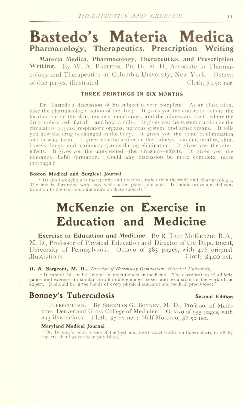 771 ERA PEUTIC 'S A XJ) EXEP (7SE i i Bastedo’s Materia Medica Pharmacology, Therapeutics, Prescription Writing Materia Medica, Pharmacology, Therapeutics, and Prescription Writing. By W. A. Bastedo, Ph. D., M. D., Associate in Pharma¬ cology and Therapeutics at Columbia University, New York. Octavo of 602 pages, illustrated. Cloth, $3-50 net. THREE PRINTINGS IN SIX MONTHS Dr. Bastedo’s discussion of his subject is very complete. As an illustration, take the pharmacologic action of the drug. It gives you the antiseptic action, the local action on the skin, mucous membranes, and the alimentary tract ; w here the drug is obsorbed, if at all—and how rapidly. It gives you the systemic action on the circulatory organs, respiratory organs, nervous system, and sense organs. It tells you how the drug is changed in the body. It gives you the route ol elimination and in what form. It gives you the action on the kidneys, bladder, urethra, skin, bowels, lungs, and mammary glands during elimination. It gives you the after¬ effects. It gives you the unexpected—the unusual-—effects. It gives you the tolerance—habit formation. Could any discussion be more complete, more thorough ? Boston Medical and Surgical Journal “ Its aim throughout is therapeutic and practical, rather than theoretic and pharmacologic. The text is illustrated with sixty well-chosen plates and cuts. It should prove a useful con¬ tribution to the text-book literature on these subjects.” McKenzie on Exercise in Education and Medicine Exercise in Education and Medicine. By R.Tait McKenzie, B. Ax M. D., Professor of Physical Education and Director of the Department, University of Pennsylvania. Octavo of 585 pages, with 478 original illustrations. Cloth, $4.00 net. D. A. Sargeant, M. D., Director of Hemenway Gymnasium, Harvard University. “ It cannot fail to be helpful to practitioners in medicine. The classification of athletic games and exercises in tabular form for different ages, sexes, and occupations is the work of an expert. It should be in the hands of every physical educator and medical practitioner.” Bonney’s Tuberculosis Second Edition Tuberculosis. By Sherman G. Bonney, M. 1)., Professor of Medi¬ cine, Denver and Gross College of Medicine. Octavo of 955 pages, with 243 illustrations. Cloth, $7.00 net; Half Morocco, $8.50 net. Maryland Medical Journal “ Dr. Bonney's book is one of the best and most exact works on tuberculosis, in all its aspects, that has yet been published.