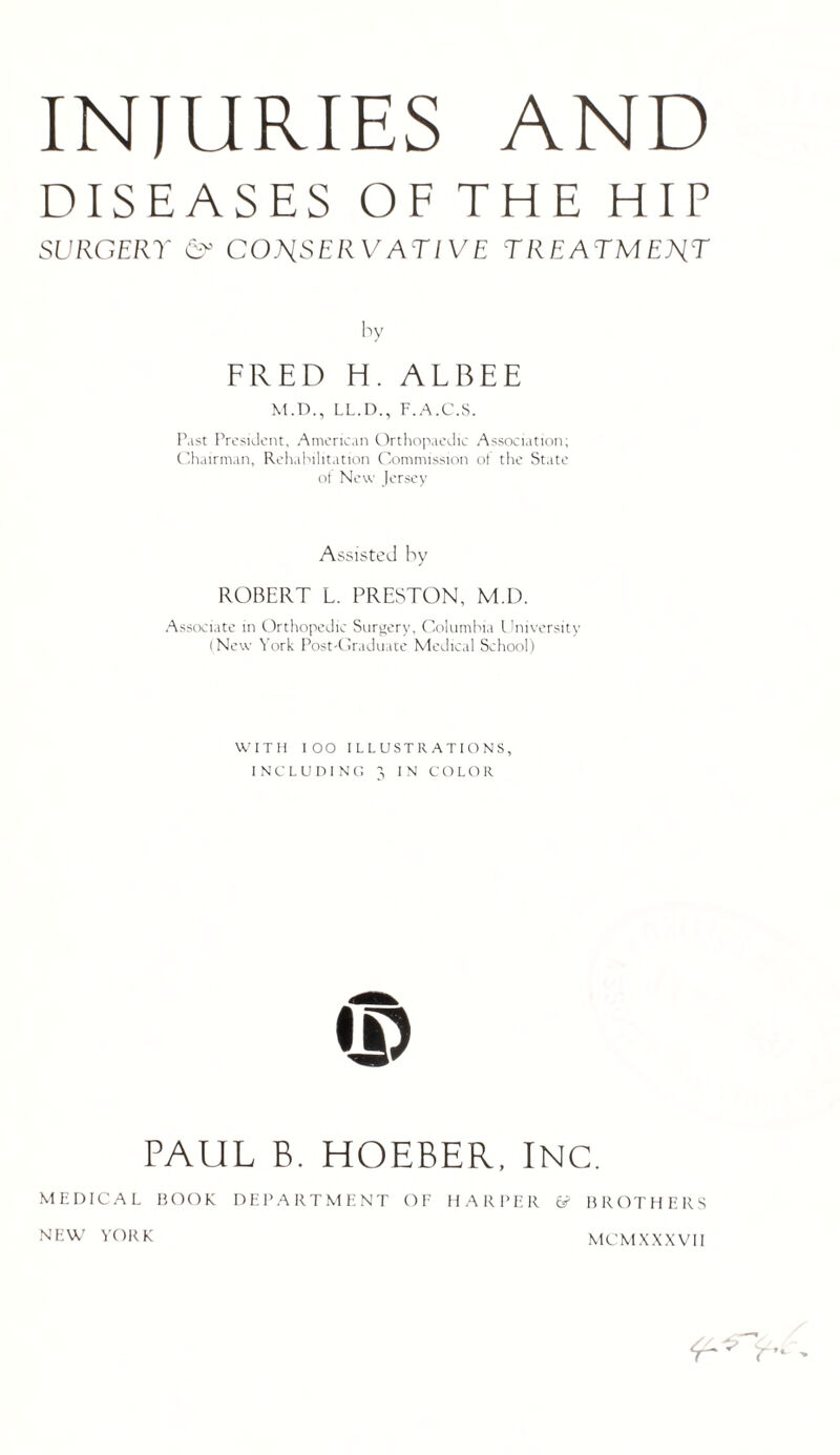 INJURIES AND DISEASES OF THE HIP SURGERY CT CONSERVATIVE TREATMENT by FRED H. ALBEE M.D., LL.D., F.A.C.S. Past President, American Orthopaedic Association; Chairman, Rehabilitation Commission of the State of New Jersey Assisted by ROBERT L. PRESTON, M.D. Associate in Orthopedic Surgery, Columbia University (New York Post-Graduate Medical School) WITH IOO ILLUSTRATIONS, INCLUDING 3 IN COLOR © PAUL B. HOEBER, INC. MEDICAL BOOK DEPARTMENT OF HARPER & BROTHERS NEW YORK M CM X X X V11