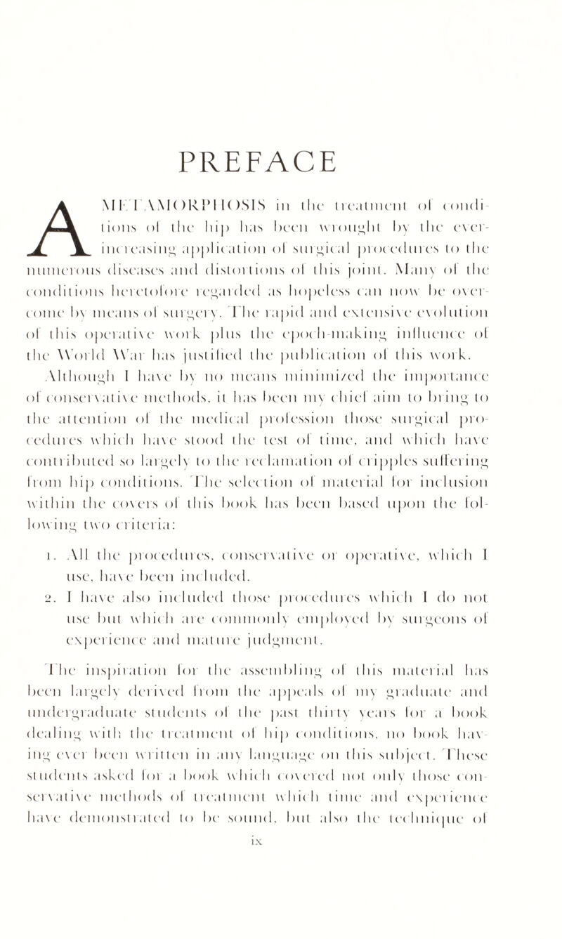 PREFACE AMI I AMORIM I( )SIS iii (lie l real m m l ol condi lions ol the lii|> lias hern wrought hy (lie e\c'i increasing application ol surgic al procedures lo (lie numerous diseases and distortions ol this joint. Many ol the conditions lierctolore regarded as hopeless can now he ovei come h\ means ol surgery. I 11 e rapid and e\tensin' c\ol lit ion ol this operative work pins the epoc h making influence ol the World \\ at has justified the publication ol this work. Although I have h\ no means minimi/ed the importance ol c onset'\' at iv e methods, it has been m\ c hi el aim to In ing to the attention ol the medical prolession those surgical pro eedmes which ha\e stood the test ol time, and which have contributed so largely to the rec lam at ion ol cripples sullei ing Ironi hip conditions. Ihe select ion ol n 1 a t c 1 i a 1 loi inclusion within the covers ol this hook has been based upon the lol- lowing two criteria: 1. All the' pi <>c echo es. c onsenat i\c oi operative, which I use. have Iicen incltided. 2. I ha\e also included those procedures which I do not use but which are comnionlx employed bv surgeons ol experience' and mature judgment. Ihe inspiration lot the assembling ol this material has been largelx derived Ironi the appeals ol mv graduate and undergraduate' students ol the' past iluiiv years lor a book dealing with the treatment ol hip conditions, no book ha\ ing ever been writ ten in any language on this subject. Eli esc students asked Ini a book which covered not only those con servative methods ol treatment which time and experience' have demonstrated to be sound, but also the technique <>l i \