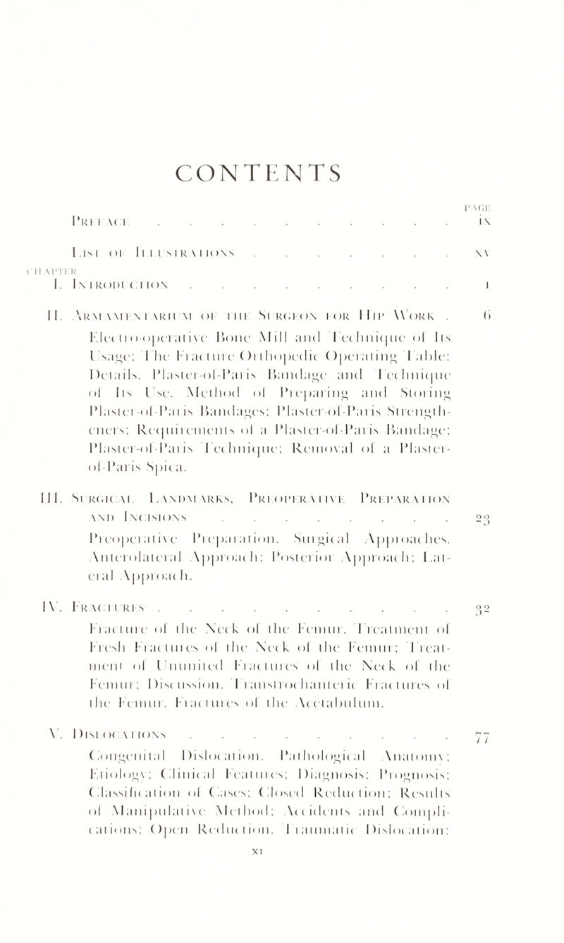 CONTENTS i' \<a Pri i \ci.i\ 1 IS I Ol 11 1 I S I RA I IO\S.\\ ( IIAPTKR I. I \ I R< )l)l C I IC) X I II. \km am i \ i akh \i oi mi Scrcion i or I Iir Work . I> I- Ice 11 () < > | »c l ill i \ c Hone Mill and Ice li ni< | uc ol lis I'sage; I lie 1T at t n i c () 1111 < »| hr I it () petal ing I able: Details. IMasiei-ol Pai is Handage and leehnieiue ol Its l sc. Mediotl ol Preparing and Storing IMasiei-ol-l’ai is Hanclagcs; IMasiei ol Pat is St rcngl li¬ en e t s; Ret|ni t einenis ol a IMasiei -ol-Pai is Handage; IMastcr-ol Pat is lethnitjiie; Removal ol a Plaster- ol-Pai is Spiea. III. Sl'RtaCM LWIIMVRKS, PrI Ol’l RA I IVI Pri rara i ion wo Incisions ........ 2°, Prcopetalive Preparation. Snrgital Approaches. \nterolatetal \pproath; Posteiiot Approach; Lat¬ eral Appt oat li. IY. Trac i i ri s.2 Prat litre ol the Neck ol the lemur. Treatment ol I resit I- rat lines ol the Neck ol the Femur: Treat¬ ment ol I'nunilcd Fiat lints ol the Neck ol the Femur; Discussion. I i ansi roc ham ei ic Tract lire’s ol the lemur. F l a c lines ol the Acetabulum. V. 1)isi oc \ i ions. Congenital Dislocation. Pathological Analoim: Tliologv; Clinical Features; Diagnosis; Prognosis; (ilassi Ik al ion ol Cases; Closed Reduction; Results ol Manipulative Method; \eeidents and Compli cations; Open Reduction. Traumatic Dislocation: