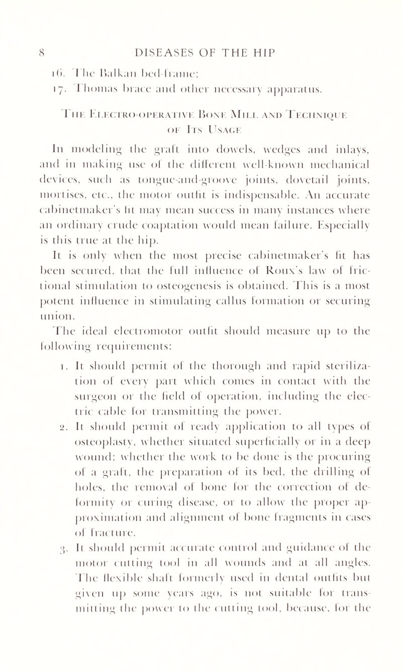 11). I he 1 >al kan I >ed I rame; 17. I homas brace and other necessary apparatus. I ni I t i<i kooi-i i< \ 11 vi- Ijom Mir.i. a\ 1 > Technique of I ts l TS\(. 1 In modeling the grail into dowels, wedges and inlays, and in making use o! the different well-known mechanical devices, such as tongue-and-groove joints, dovetail joints, mortises, etc., the motoi outlit is indispensable. An accurate c abinet maker s lit may mean success in many instances where an ordinary crude coaptation would mean failure. Especially is this true at the hip. It is only when the most precise cabinetmaker’s lit has been secured, that the lull inlluence ol Rouxs law of Iric- tional stimulation to osteogenesis is obtained. This is a most potent influence in stimulating callus formation or securing union. T he ideal electromotor outfit should measure up to the following recpiirements: 1. It should permit ol the thorough and rapid steriliza¬ tion ol every part which comes in contact with the surgeon 01 the held of operation, including the elec¬ tric cable for transmitting the power. 2. It should permit of ready application to all tvpes ol osteoplasty, whethci situated superficially or in a deep wound; whether the work to be clone is the proc uring of a graft, the preparation of its bed. the drilling of holes, the removal of bone I01 the correction of de¬ formity or curing disease, or to allow the proper ap¬ proximation and alignment ol bone Iragments in eases ol fracture. i>. It should permit acc urate control and guidance ol the motoi cutting tool in all wounds and at all angles. I he flexible shaft lormerb used in dental out tits but given up some years ago, is not suitable lor trails milling the power to the cutting tool, because, lor the