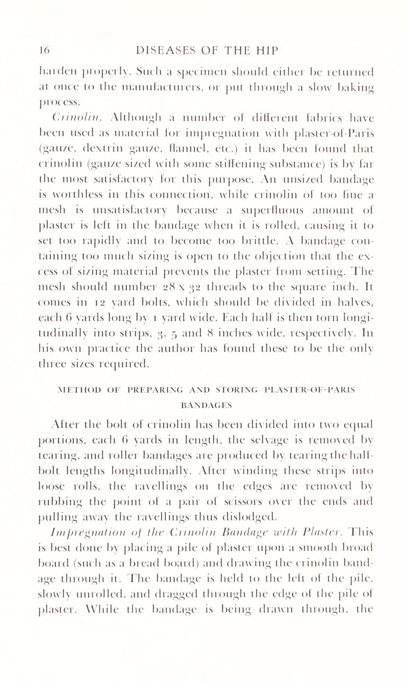 harden properly. Such ;i specimen should either he returned at once to the manulactliters, or put through ;i slow baking process. Crinoliu. Although a number ol different fabrics have been used as material lor impregnation with plaster ol Paris (gauze, dextrin gauze, Manuel, etc.) it has been round that c rinoliu (gauze sized with some stiffening substance) is by far the most satisfactory for this purpose. An unsized bandage is worthless in this connection, while crinoliu ol too fine a mesh is unsatisfactory because a superfluous amount of plaster is left in the bandage when it is rolled, causing it to set too rapidly and to become too brittle. A bandage con¬ taining too much sizing is open to the objec tion that the ex¬ cess of sizing material prevents the plaster from setting. The mesh should number 28 x g2 threads to the square inch. It comes in 12 yard bolts, which should be divided in babes, each 6 yards long by 1 yard wide. Each half is then torn longi¬ tudinally into strips, 3, 5 and 8 inches wide, respectively. In his own practice the author has found these to be the only three sizes required. METHOD OF PREPARING AND STORING PLAN IFR-OI -PARIS BANDAGES After the bolt of crinoliu has been divided into two ecpial portions, each (i yards in length, the selvage is removed by tearing, and roller bandages are produced by tearing the hall- bolt lengths longitudinally. After winding these strips into loose rolls, the ravellings on the edges are removed by rubbing the point ol a pair ol scissors oxer the ends and pulling away the ravellings thus dislodged. //// fjregnat ion of I lit' Crinoliu Bandage with Plaster. Phis is best done bx placing a pile ol plaster upon a smooth broad board (suc h as a bread board) and drawing the c rinoliu band¬ age through it. The bandage is held to the lelt ol the pile, slowly unrolled, and dragged through the edge ol the pile ol plaster. While the bandage is being drawn through, the