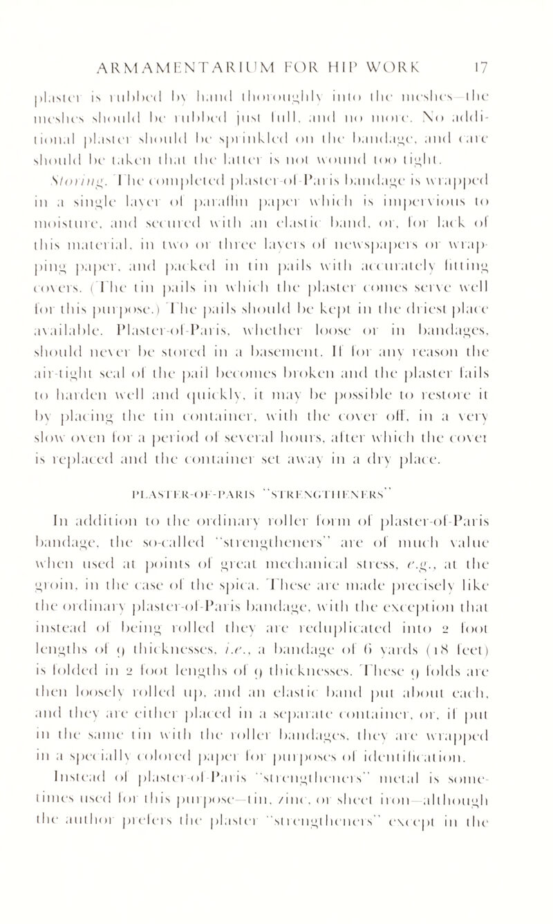 |»1;is(ci is iuMk'iI I>\ Ii.ind thoroughl\ into the meshes the meshes should hr rubbed just lull. ;iud no more. No addi¬ tional plaster should he sprinkled on the bandage, and (are should he taken that the hitler is not wound loo tight. S'taring. I lie completed plasterol Paris bandage is wrapped in a single lavei ol par;illm papei which is impervious to moisture, and secured with an elastic band, or, lor lack ol this material, in two or three layers ol newspapers or wrap pin;; paper, and packed in tin pails with accurately lilting covers. (The tin pails in which the plaster comes serve well foi this pur pc >se.) I he pails should be kept in the driest place available. Plastei ol Paris, whethei loose oi in bandages, should never be stored in a basement. II lor any reason the ait tioht seal ol the pail becomes broken and the plaster lails to harden well and cpiicklv, it may be possible to restore it bv placing the tin container, with the cover oft, in a very slow oven for a period ol several hours, alter which the cover is replaced and the containei set away in a dry place. IM.ASTI R-C >1 - PARIS SlRl- XC.TI I KN KRS ’ In addition to the orclinan roller form ol plaster-ol Paris bandage, the so-called “strengtheners” are ol much value when used at points ol great mechanical stress, c.g., at the groin, in the c ase ol the spica. These are made prec iselv like the ordinary plaster-ol-Paris bandage, with the e\cej)t ion that instead ol being rolled they are reduplicated into i_> loot lengths of <| thic knesses, i.r., a bandage of (i yards (t <X feet) is lolded in 2 loot lengths ol <) thicknesses. These <) folds are then loosely rolled up, and an elastic band put about each, and they are either placed in a separate container, or, il put in the same tin with the rollei bandages, the\ are wrapped in a special I \ colored paper lor purposes of identification. Instead ol plastei ol Paris strengtlicners” metal is some times used lor this purpose- tin./inc .oi sheet iron although die autlioi prelers the plaster st rengt licners except In the