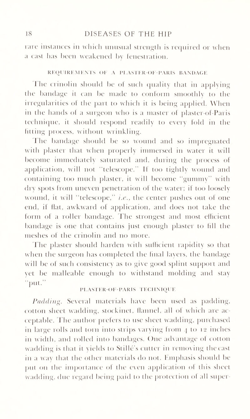 rare instances in which unusual strength is required or when a cast lias been weakened by lenestration. Rl (llIRl M I \ I s <)| A I’l As I I R-C )l |‘AR IS 15 AN DAG E I he crinolin should be ol such quality that iu applying the bandage it can be made to conform smoothly to the irregularities ol the part to which it is being applied. W hen in the hands ol a surgeon who is a master of plastet-of Paris technique, it should respond readily to every fold in the lilting process, without wrinkling. 1 he bandage should be so wound and so impregnated with plaster that when properly immersed in water it will become immediately saturated and, during the process of application, will not “telescope. II too tightly wound and containing too much plaster, it will become “gummy with dry spots bom uneven penetration ol the water: if too loosely wound, it will “telescope,” i.e., the center pushes out of one end, il Hat, awkward ol application, and does not take the form of a roller bandage. The strongest and most efficient bandage is one that contains just enough plaster to hll the meshes of the crinolin and no more. The plaster should harden with sullic ient rapidity so that when the surgeon has completed the Imal layers, the bandage will be of such consistency as to give good splint support and yet be malleable enough to withstand molding and stay “put.” IM AM KR-C)I- -PARIS I t'd I MOT I Padding. Several materials have been used as padding, cotton sheet wadding, stockinet, llannel, all ol which are ac¬ ceptable. I he authoi prefers to use sheet wadding, purc hased in large tolls and torn into strips varying from | to 12 inc hes in width, and tolled into bandages. ()ne advantage ol cotton wadding is 1 hat it yields to St ille’s cutter in removing the cast in a way that the ot her mat cm ta Is do not. Emphasis should be pul on die importanc e ol the* e\ en applic ation ol this sheet wadding, due* regard being paid to the protection ol all super-