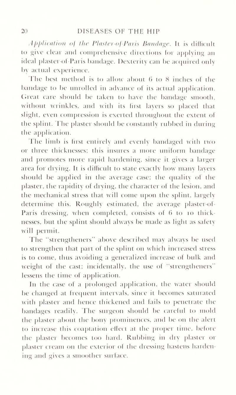 . tl>l>H( iiIioii <>) the Plaster-of Paris Bandage. Ii is didirult to l;i\c* (lcai and comprehensive directions lot applying an ideal plaster ol Paris bandage. Dexterity can be acquired only by actnal experience. I he best method is to allow about (i to <X inches ol the bandage to be unrolled in advance ol its actual application. C.reat care should be taken to have the bandage smooth, without wrinkles, and with its first layers so placed that slight, even compression is exerted throughout the extent ol the splint. I he plaster should be constantly rubbed in during the application. 1 he limb is lirst entirely and evenly bandaged with two or three thicknesses; this insures a more uniform bandage and promotes more rapid hardening, since it gives a largei area for drying. It is difficult to state exactly how many layers should be applied in the average case; the quality of the plaster, the rapidity of drying, the character of the lesion, and the mechanical stress that w ill come upon the splint, largeh determine this. Roughly estimated, the average plaster-of- Paris dressing, when completed, consists ol 6 to to thick nesses, but the splint should always be made as light as safety will permit. The ‘‘strengtheners above desciibed may always be used to strengthen that part of the splint on whic h increased stress is to come, thus avoiding a generalized increase of bulk and weight ol the cast; incidentally, the use of ‘‘strengtheners lessens the time of application. In the case ol a prolonged application, the water should be changed at Irequent intervals, since it becomes saturated with plastet and hence thickened and tails to penetrate the bandages readily. The surgeon should be catelul to mold the plaster about the bony prominences, and be on the alert to increase this coaptation effect at the propet time, belote the plastet becomes too hard. Rubbing In dry plaster ot plaster c ream on the exterior ol the dressing hastens harden¬ ing and gives a smoother surlace.