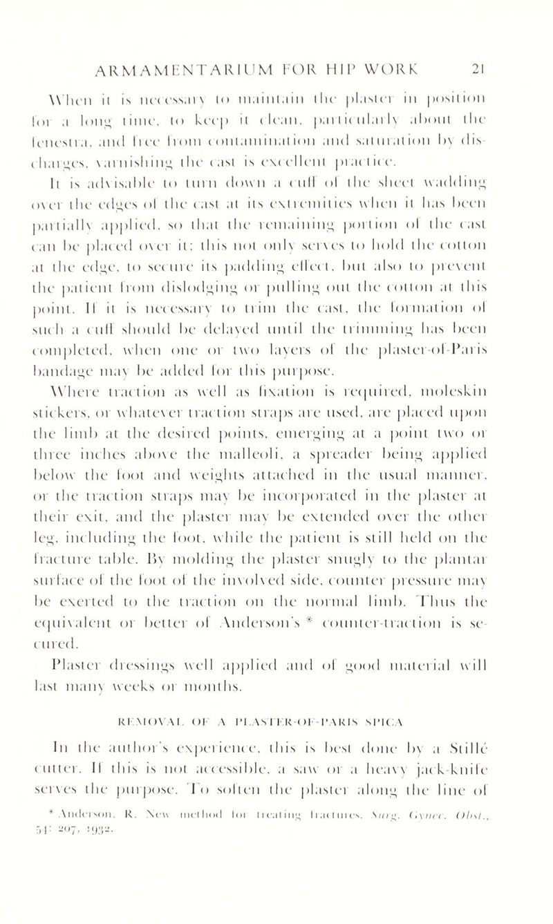 Win'll ii is neccssars to maintain the plasm in position |(ii .1 long time', to keep n ( lean, part ienlarh about the fenestra, and free from contamination and saturation by dis charges, \arnishi 1 il» the cast is excellent practice. Ii is adsisable to turn down a ( nil ol the sheet wadding o\ei the edge's ol the cast at its extremities when it has been partialis applied, so that the remain ill” portion ol the cast can he placed ovci it: this not only serves to hold the cotton at the edge. to secure its padding ellect. but also to present the patient from dislodging 01 pulling out tlu' cotton at this point. II it is necessary to trim the cast, the formation ol such a cuff should he delayed until the trimming has been completed, when one 01 two layers ol the plastei ol Paris bandage mas be added loi this purpose. Where traction as well as fixation is recpiired, moleskin st ickers. or w'hates ei tract ion st raps are used, are placed upon the limb at the desired points, emerging at a point two 01 three inches above the malleoli, a spreader being applied below the loot and weights attached in the usual manner, or the traction straps mas be incorporated in the plastei at their exit, and the plastei mas be extended oser the otliei leg, including the foot, while the patient is still held on the Iracture table. P>s molding the plastei snugly to the plantai surface ol the foot of the insolsed side, counter pressure may be exerted to the traction on the normal limb. Thus the ecjuisalent or better of Anderson’s* counter-traction is se¬ cured. Plaster dressings well applied and ol good material will last many weeks or months. K) sins SI Ol A IM.AXI I KOI I’.SKIs sl’ICA In the author s experience, this is best done by a Stille c utter. II this is not accessible, a saw or .1 lieasy jac k knife seises the purpose. I o solten the plastei along the line ol • Anderson, It. New method lot c 1 cat iol> Wic unes. Smo. C.ynet . Obsl., :>r- 207, 1932.