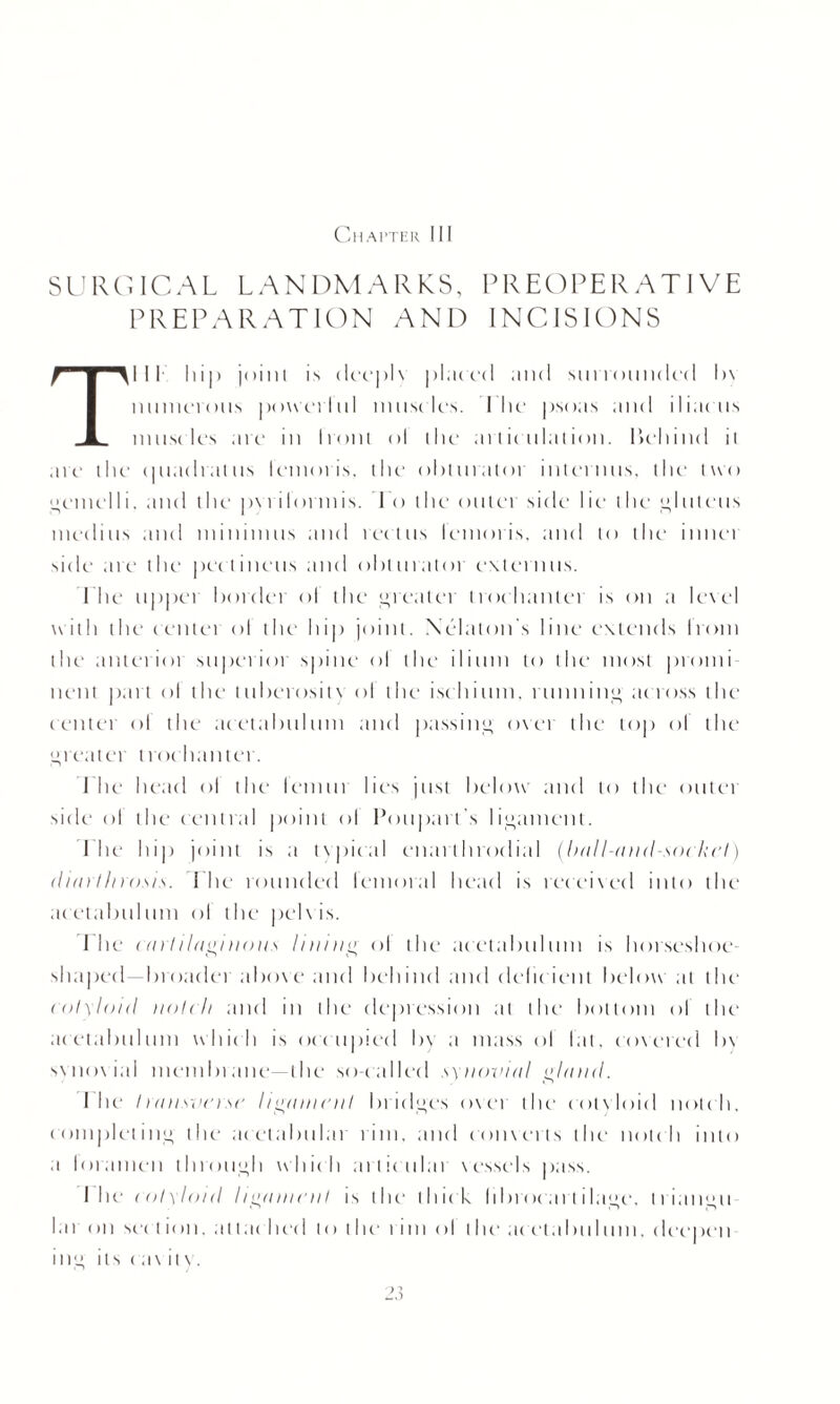 Chapter III SURGICAL LANDMARKS, PREOPERATIVE PREPARATION AND INCISIONS Till 11i|> joint is (lev]>1 \ placed and surrounded l>\ numerous powerlul nnisclt's. I lie' psoas and iliaens iniiM les arc in Iront ol the articulation. behind it arc the (]ilac 1 ra11is lemoris, the obturator interims, the two L*eniel 1 i. and the pvri lonnis. I o the on let side lie- the ,1* Inlet is inedins and minimus and rectus lemoris, and to the innei side are the pectineus and obturator externus. Die upper border ol the greater trochanter is on a level with the (inlet ol the hip joint. Xelaton s line extends Iront the anterioi superiot spine ol the ilium to the most promi nent part ol the tuberositx ol the ischium, running across the (enter ol the acetabulum and passing oxer the top ol the greater trochanter. Lite head ol the lemiti lies just below and to the outer side ol the central point ol Poupart's ligament. I he hi]) joint is a typical cnarlhrndial (ball-and-socket) diarthrosis. The rounded femoral head is received into the acetabulum ol the pelxis. I he cartilaginous lining ol the acetabulum is horseshoe¬ shaped—broadei aboxe and behind and deficient below at the cotyloid notch and in the depression at the bottom of the acetabulum which is occupied by a mass of fat, covered b\ svnovial membi ane—the so-called synovial gland. I lie transverse ligament bridges over the eolxloid notch, completing the ticetabuhir tint, and converts the notch into a loramen through which artictilai xcssels pass. I he cotyloid ligament is the thick librocart ilage, ti iangu I a i on sir t ion, at ta( lied to the tint ol the a< etalnil tun. deepen ing its rax it v.
