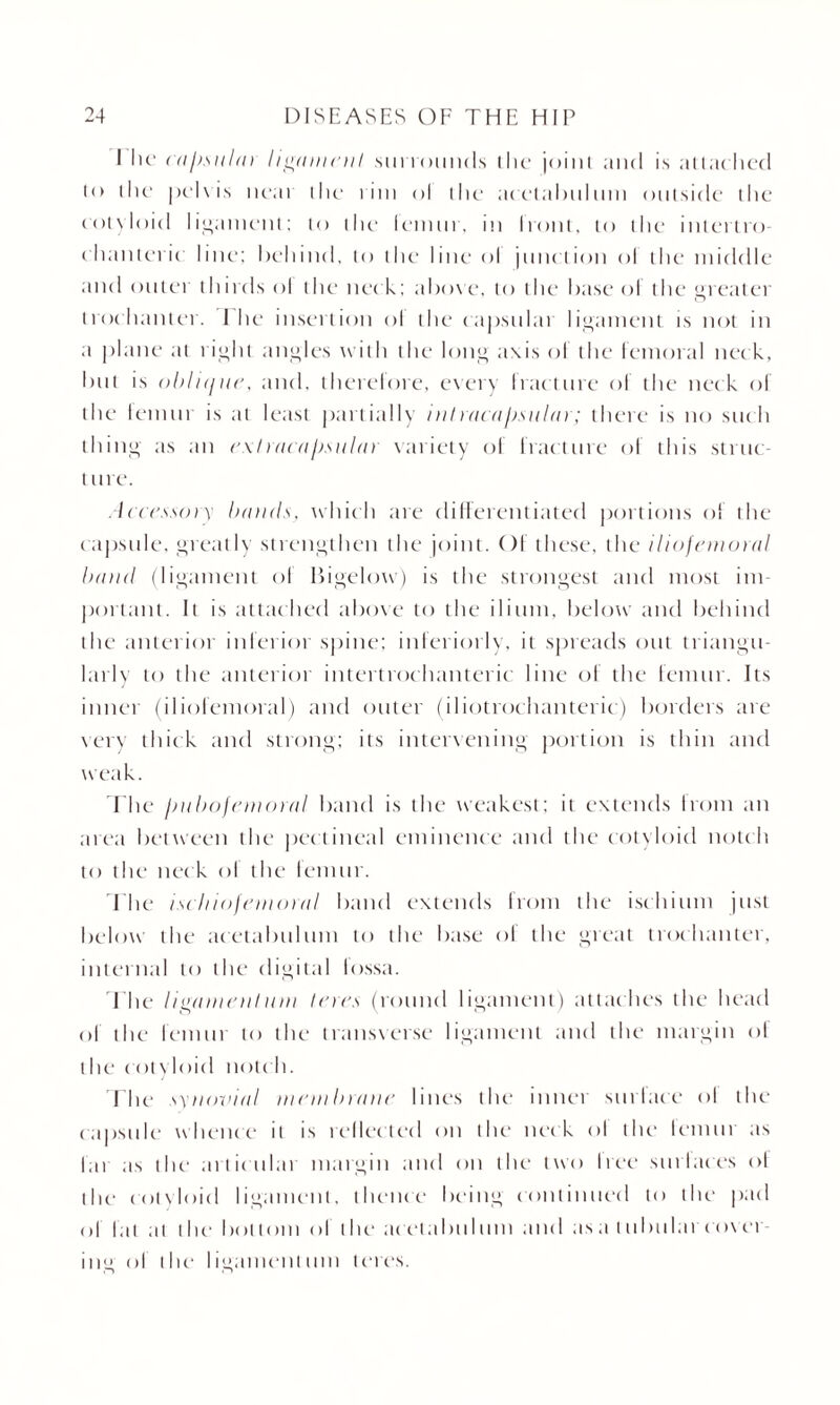 1 lie cajisuhn ligament surrounds ihe joint and is attac hed t<> the pelvis near the i ini ol the acetabulum outside the cotyloid ligament; to the femur, in front, to the intertro¬ chanteric line; behind, to the line ol junction ol the middle and outer thirds ol the net k: above, to the base ol the greater trochanter. Ihe insertion ol the capsular ligament is not in a plane at right angles with the long axis ol the femoral neck, but is oblujite, and, therefore, every fracture of the neck of the femur is at least partially inlracajjsular; there is no such thing as an ext racapsular variety of fracture of this struc- t tire. Accessory hands, which are differentiated portions of the capsule, greatly strengthen the joint. Of these, the iliofemoral hand (ligament ol Bigelow) is the strongest and most im¬ portant. It is attached above to the ilium, below and behind the anterior inferior spine; interiorly, it spreads out triangu¬ larly to the anterior intertrochanteric line of the femur. Its inner (iliofemoral) and outer (iliotrochanteric) borders are very thick and strong; its intervening portion is thin and weak. The jjuhofemoral band is the weakest; it extends Irom an area between the pectineal eminence and the cotyloid notch to the nec k ol the lemur. The ischiofemoral band extends from the ischium just below the acetabulum to the base of the great trochanter, internal to the digital lossa. The ligamentum teres (round ligament) attaches the head of the lemur to the transverse ligament and the margin of the cotyloid notch. The synovial mem Inane lines the inner surlace ol the capsule whence it is reflected on the neck ol the lemur as lai as the articulai margin and on the two tree stir I aces ol the cotyloid ligament, thence being continued to the pad ol hit at the bottom ol the acetabulum and asa tubular cover¬ ing ol i Ik- I igament uni teres.
