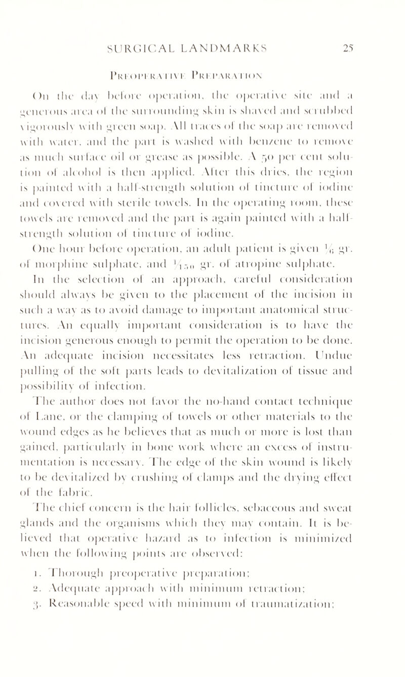 1’ri01-1 RA I l\ I 1*RI I’ARA I ION ( )n the da\ before onnal ion, the operative site and a i;eneiants area (>1 the surroundi11 u, skin is slia\ ed and set nhhe*I \ im»ta>us 1 \ with green soap. Ml traces ol the soap are removed with water, and the part is washed with ben/ene to remove as much surface oil or grease as possible. A r(o per cent solu lion ol alcohol is then applied. Altci this dries, the region is painted with a hall-strength solution ol tincture ol iodine and covered with sterile towels. In the operating loom, these towels are removed and the pa it is again painted with a hall strength solution ol tincture ol iodine. Onehotn before operation, an adult patient is given 11; or. ol morphine sulphate, and 1iri,, gr. ol atropine sulphate. In the selection ol an approach, earelul consideration should alwavs be given to the placement ol the inc ision in suc h a wav as to avoid damage to important anatomical struc tines. An equally important consideration is to have the incision generous enough to permit the operation to be done. An adequate incision necessitates less retraction. Undue pulling ol the soft parts leads to devitalization ol tissue and possibility ol infection. I he author does not lavor the no-hand contac t technique ol Lane, or the clamping ol towels or other materials to the wound edges as he believes that as much or more is lost than gained, particularly in bone work where an excess ol instru¬ mentation is nccessarv. I he edge ol the skin wound is likelv to be dev italized bv crushing'ol c himps and the drying effec t ol the lain ic. The chic! concern is the hair lollides, sebaceous and sweat glands and the organisms which they uiav contain. It is be lieved that operative ha/ard as to inlection is minimi/cd when the lollowing points are observed: 1. Thorough preoperative preparation: 2. Adequate approach with minimum retraction: g. Reasonable speed with minimum ol traumatization;