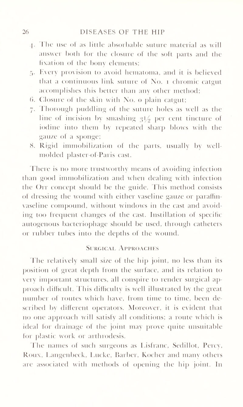 |. I Ik* use* ol as little absorbable suture material as will answei both lot the closure ol the solt parts and the fixation ol the bony elements; f>. Every provision to avoid hematoma, and it is believed that a continuous link suture ol No. t chromic catgut accomplishes this better than any other method; (). Closure ol the skin with No. o plain catgut; 7. Thorough puddling ol the suture holes as well as the line ol incision by smashing g 1 (> per cent tincture ol iodine into them by repeated sharp blows with the gauze ol a sponge; (S. Rigid immobilization ol the parts, usually by well- molded plaster ol Paris cast. There is no more trustworthy means ol avoiding infection than good immobilization and when dealing with infection the On concept should be the guide. This method consists ol dressing the wound with either vaseline gauze or paraffin- vaseline compound, without windows in the cast and avoid¬ ing too Irecjuent changes of the cast. Instillation ol specific autogenous bac teriophage should be used, through catheters or rubbei tubes into the depths ol the wound. Surgical Ai’I’koachks The relatively small size ol the hip joint, no less than its position ol great depth from the surlace, and its relation to very important structures, all conspire to render surgical ap- proac h difficult. This difficulty is well illustrated by the great number ol routes which have, Irom time to time, been de¬ scribed bv different operators. Moreover, it is evident that no one approach will satisfy all conditions; a route which is ideal lor drainage ol the joint may prove quite unsuitable lot plast ic work 01 arthrodesis. The names ol such surgeons as Lisfranc, Sedillot. Percy, Roux, 1 .angenbec k, l.ticke. barber, Koc her and mam others are associated with methods ol opening the hip joint. In