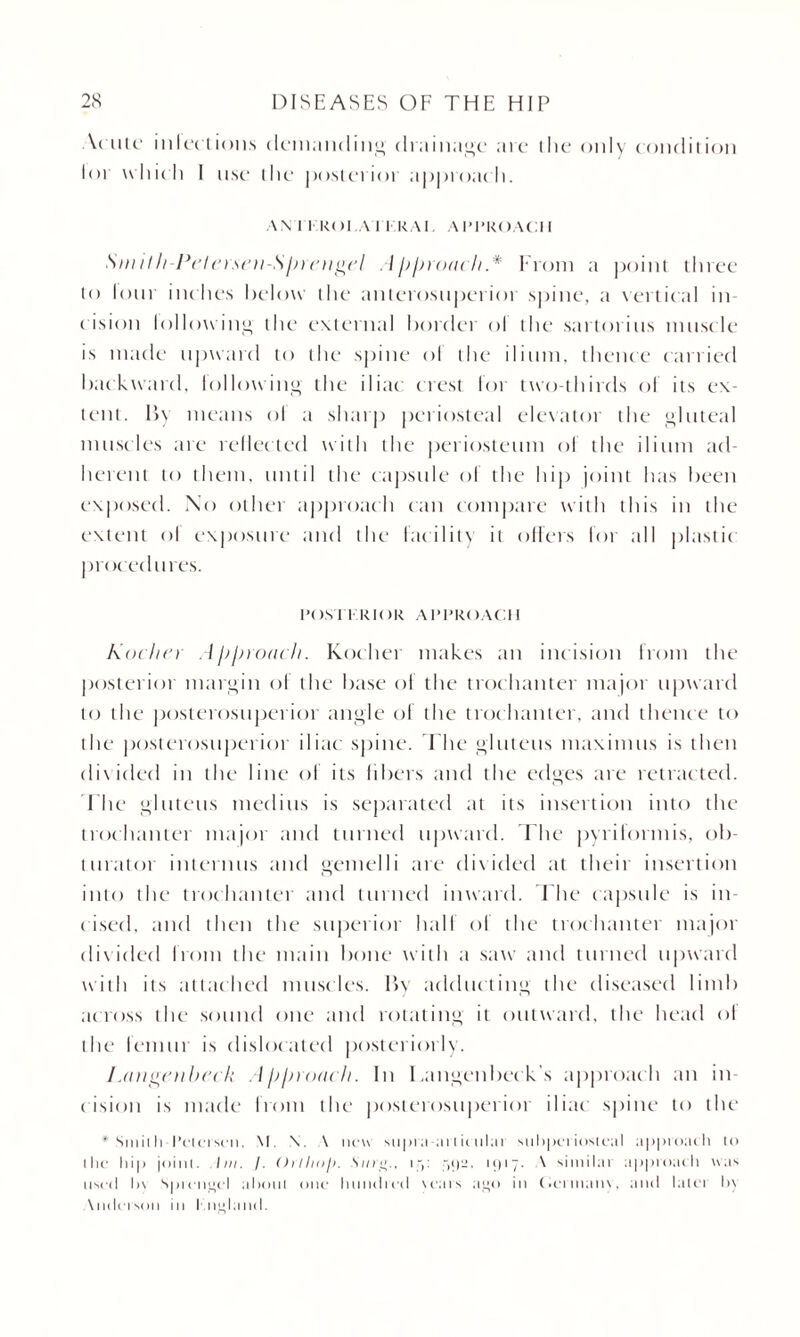 \< utc inlections demanding drainage are die only condition loi which I use the posterior approach. AN I I KOI.A I KRAI. APPROACH I Sm it h-Pet erscn-Sprcngcl A pproai h.* From a point three to lour inc hes below the anterosuperior spine, a vertical in¬ cision following the external border ol the sartorius muscle is made upward to the spine ol the ilium, thence carried backward, billowing the iliac crest for two-thirds of its ex¬ tent. By means ol a sharp periosteal elevator the gluteal muscles are reflected with the periosteum ol the ilium ad¬ herent to them, until the capsule ol the hip joint has been exposed. No other approach can compare with this in the extent ol exposure and the facility it offers for all plastic procedures. POSTI RIOR APPROACH Kochcr Approach. Kocher makes an incision from the posterior margin ol the base of the trochanter major upward to the posterosuperior angle of the trochanter, and thence to the posterosuperior iliac spine. The gluteus maximus is then divided in the line of its libers and the edges are retracted. The gluteus medius is separated at its insertion into the trochanter major and turned upward. The pyriformis, ob¬ turator interims and gemelli are divided at their insertion into the trochanter and turned inward. The capsule is in- c ised, and then the superior hall ol the trochanter major divided from the main bone with a saw and turned upward with its attached muscles. By adducting the diseased limb across the sound one and rotating it outward, the head ol the lemur is dislocated posteriorly. I .angcnbcck Approach. In I.angenbeck s approach an in¬ cision is made from the posterosuperior iliac spine to the * Smith Peterson. M. X. \ new supra at Iit ttlar subperiosteal approach to ilic hip joint. Ini. /. Orlhof). Sing., i j: ,>!)-• >‘117• ^ ''hnilai approach was used In Sprengel about one hundred years ago in Cermanv. and latei In