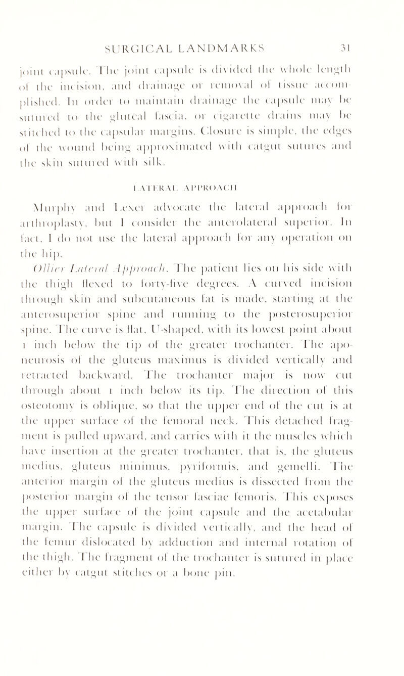 j111111 capsule. I lie joinl capsule is <li\i(led llie whole length o| ihi1 incision, and drainage or removal ol (issue aeeoin nlished. In oidei lo maintain drainage (lie capsule may he sinnved (O the gluteal lascia. 01 cigarette chains max he .stitched to the capstilai margins. Closure is simple, the edges ol the wound being approximated with catgut sutures and the skm sin n red with silk. 1 A I I l< At \ I’l’RC) \( I I Murplix and l.exei advocate the lateral approach loi at tInoplast\. hut I consider the anterolateral superior. In lact. I do not use the lateral approach lor am operation on the hip. Oliin Lateral l ji/noacli. Lhe patient lies on his side with the' thigh Hexed to lortY-live degrees. A curved incision through skin and subcutaneous lat is made, starting at the anterosnperioi spine and running to the posterosnperior spine. Lhe curve is Hat, l -shaped, w ith its lowest point about i inch below the tip ol the greater trochanter, lhe apo neurosis ol the glutens niaxiinus is divided vertically and retracted backward. Lhe trochanter major is now cut through about t inch below its tip. Lhe direction ol this osleotoim is oblique, so that the upper end ol the cut is at tlm upper sin lace ol the lemoral nec k. I his detached bag inent is pulled upward, and carries with it the' musc les whic h have insertion at the greatei trochantei. that is. the gluteus medius. gluteus minimus, pyiilormis, and gemelli. The anlerioi margin ol the gluteus medius is dissected Ironi the posterioi margin ol the tensoi lasc iae lemoris. I his exposes the tippei surface ol the joint capsule and the acetabulai margin, llie capsule is divided vcrtieallv, and the head ol the1 leimti dislocated b\ adduction and internal rotation ol the thigh. I he Iragment ol the (roc liautei is sutured in plac e either b\ catgut stitches or ;t bone pin.