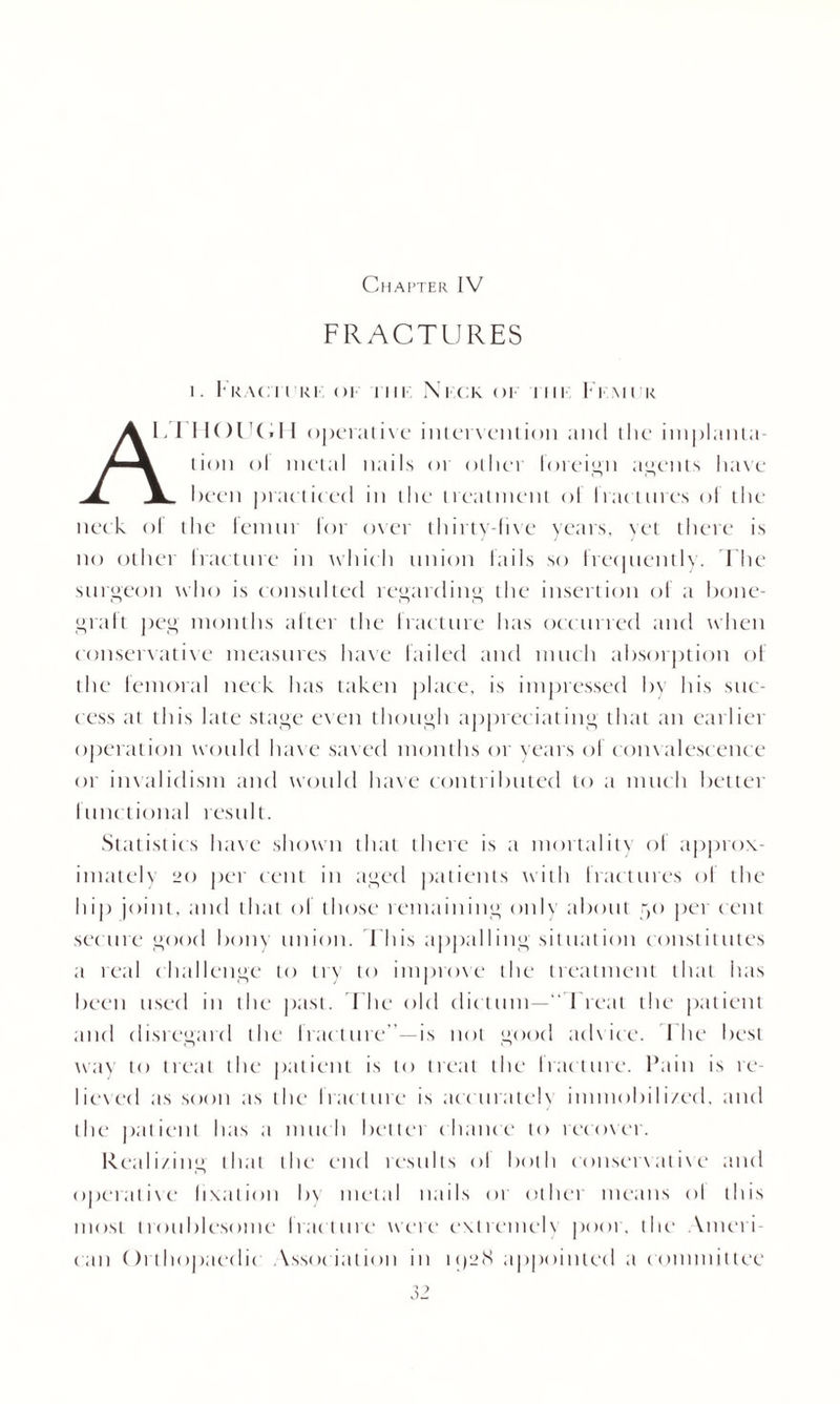 Chapter IV FRACTURES i. Fracii ki or iiii Nick op iiii I imi k A1 IK)l'(.ll operatixe intervention and the implanta¬ tion ol metal nails 01 other foreign agents have been practiced in the treatment ol fractures of the neck ol the femur ior oxer thirty-five years, yet there is no other Iracture in which union fails so frequently. The surgeon who is consulted regarding the insertion of a bone- graft peg months after the fracture has occurred and when conservative measures have failed and much absorption of the femoral neck has taken place, is impressed by his suc¬ cess at this late stage even though appreciating that an earlier operation would have saved months or years ol com alescence or invalidism and would have contributed to a much better functional result. Statistics haxe shown that there is a mortality of approx¬ imately 20 per cent in aged patients with fractures of the hip joint, and that of those remaining only about yo per cent secure good bony union. This appalling situation constitutes a real challenge to try to improxe the treatment that has been used in the past. The old dictum—“Treat the patient and disregard the fracture”—is not good adxice. 1 he best way to treat the patient is to treat the Iracture. Pain is re- liexed as soon as the fracture is accurately immobilized, and the patient has a much bettei chance to recoxer. Realizing that the end results ol both c onset \ at i\e and operatixe fixation by metal nails or other means ol this most troublesome Iracture were extremelx poor, the Ameri¬ can Orthopaedic Yssociation in 1928 appointed a committee