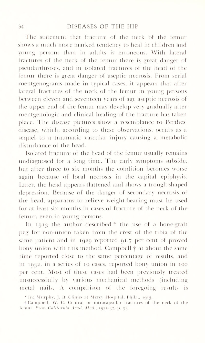 1 'lie* statemeiU iliai I rad lire ol the neck ol the lemur shows a much more mat Led tendency to heal in children and voting persons than in adults is erroneous. With Literal Iractures ol the neck ol the lemur there is great danger ol pseudat throses, and in isolated fractures ol the head ol the lenun there is great (Linger ol aseptic necrosis. From serial roentgenograms made in typical cases, it appears that after lateral Iractures ol the neck of the lemur in voting persons between eleven and seventeen years of age aseptic necrosis ol the upper end ol the femur may develop very gradually after roentgenologic and clinical healing of the fracture has taken place. The disease pictures show a resemblance to Perthes' disease, which, according to these observations, occurs as a sequel to a traumatic vascular injury causing a metabolic disturbance of the head. Isolated fracture of the head of the lemur usually remains undiagnosed for a long time. The early symptoms subside, but after three to six months the condition becomes worse again because of local necrosis in the capital epiphysis. Later, the head appears flattened and shows a trough-shaped depression. Because of the danger of secondary necrosis ol the head, apparatus to relieve weight-bearing must be used I’oi at least six months in cases ol Iraeture ol the nec k ol the femur, even in young persons. In tc)ig the author described* the use ol a bone-graft peg lot non-union taken from the crest ol the tibia ol the same patient and in i<)2<) reported 1)1.7 pet cent ol proved bony union with this method. Campbell j~ at about the same time reported close to the same percentage ol results, and in 1 C)g2, in a series ol 10 cases, reported bony union in too per cent. Most ol these eases had been previousb treated unsuccessfully by various mechanical methods (including metal nails. A comparison ol the foregoing results is * In: XI 011> 1)\. |. It. Clinics ai \lere\ Hospital, t’liila.. u)i;{. (Campbell. \\. O. Central or inltacapsulai liaomes ol the neck ol ihe lemur. 1‘iut . California I1111I. Mi ll.. oi;p ‘\‘J. p. tjsj.