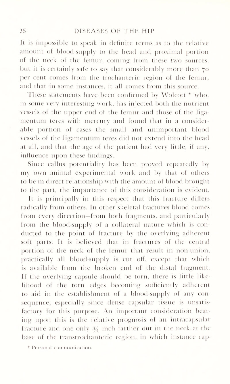 ll is impossible to speak in definite terms as to the relative amount ol blood-supply to the* bead and proximal portion ol the neck ol the lemur, coniine, from these two sources, but it is certainly sale to say that considerably more than 70 per cent comes Irom the trochanteric region of the femur, and that in some instances, it all comes lrom this source. These statements have been confirmed by Wolcott * who, in some very interesting work, has injected both the nutrient vessels ol the upper end ol the lemtit and those ol the liga mention teres with mercury and found that in a consider able portion ol cases the small and unimportant blood vessels ol the ligamentum teres did not extend into the head at all, and that the age ol the patient had very little, il any, influence upon these findings. Since callus potentiality has been proved repeatedly by my own animal experimental work and by tb.it of others to be in direct relationship with the amount ol blood brought to the part, the importance of this consideration is evident. It is principally in this respect that this fracture differs radically from others. In other skeletal fractures blood comes from every direction—from both fragments, and particularly from the blood-supply of a collateral nature which is con¬ ducted to the point of fracture by the overlying adherent soft parts. It is believed that in fractures of the central portion of the neck of the femur that result in non-union, practically till blood-supply is cut off, except that which is available from the broken end ol the distal Iragment. II the overlying capsule should be torn, there is little like liliood of the torn edges becoming stillic ientlv adherent to aid in the establishment ol a blood supple ol am con sec pi ence, especially since dense capsular tissue is unsatis¬ factory for (bis purpose. An important consideration beat ing upon this is the relative prognosis ol an inlracapsulai fracture .and one only '■/ inch larthet out m the neck at the base of the transtrochanteric region, in which instance cap- * I’i i son,11 coiiimiiiii( al ion.