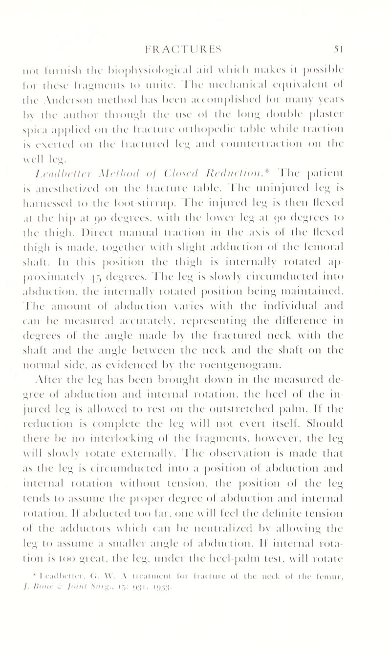 iKt( 1111 nisi) the- biophvsiologic al aid whic h makes it possible h>i these' Iragmcnts to unite-. I lie mechanical ec|iii\aleiil ol the \ndcrson method has been accomplished lot many years b\ the author through the use ol the loti” double' plaslci spic a appl ied on the I ran m e <>i t hopeclie table while t t ac t ion is exerted on the Irae lnred leg and c ounter!tae l ion on the well lee. / .(’(id be! I r) Method <>) (dosed lied ltd ionI he patient is anc'sthel i/ed on the Iran me table. I lie- uninjured lee is harnessed to the loot stirrup. I he injured ley is then Hexed at the hip at »)c> degrees. with the lower ley at <)<> deyrees to the thigh. Direct manual traction in the axis ol the Hexed thiyh is made, toyethei with slight adduction ol the lemoral shalt. In this position the thiyh is internally rotated ap proximalelv | j deyrees. I he ley is slowlx circumducted into abduction, the internalh rotated position being maintained, l he amount ol abduction varies with the individual and c an he measured ace match , representing the difference in deyrees ol the angle made by the Iractured neck with the shall and the angle between the neck and the shall on the normal side, as evidenced b\ the roentgenogram. \lter the leg has been brought down in the measured de¬ gree ol abduction and internal rotation, the heel ol the in j tired ley is allowed to i cst on the outstretched palm. II the reduction is complete the ley will not evert itsell. Should there be no interlocking ol the Iragments, however, the leg will slowb rotate externallv. The observation is made that as the ley is circumducted into a position ol abduction and internal rotation without tension, the position ol the ley tends to assume the proper degree ol abduction and internal rot at ion. II abducted loo lar. one wi II I eel the delin i le tension ol the adductors which can be neutralized by allowing the ley to assume a smaller angle ol abduction. II internal rota¬ tion is too great, the ley. nuclei the heel palm lest, will rotate ' I eailheiiei', l.. \V. A treat iiu’iil lor tract tire ol the; neck ol (he lemur, /. Hour t. jniul Star.. iy i|;{l. I