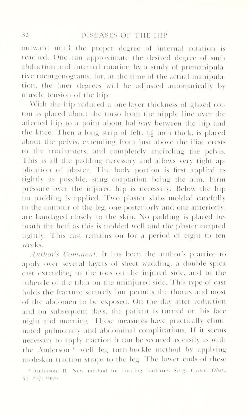 outward until the proper decree ol internal rotation is reached. One can approximate the desired decree ol su< h aluluetion and internal rotation by a study ol piemanipula- t i \ e roentgenograms, lor. at the time ol the actual manipula¬ tion, the liner decrees will be adjusted automatically by muscle tension ol the hip. With the hip reduced a one layer thickness ol gla/ed cot¬ ton is placed about the torso Irom the nipple line over the affected hip to a point about hallway between the hip and the knee. I hen a lorn* strip ol lelt, \/> inch thic k, is placed about the pelvis, extending from just above the iliac crests to the trochanters, and completely encircling the pelvis. This is all the padding necessary and allows very tight ap¬ plication ol plaster. The body portion is first applied as tightly as possible, sung coaptation being the aim. Firm pressure ovei the injured hip is necessary. Below the hip no padding is applied. Two plaster slabs molded carefully to the contour ol the leg, one posteriorly and one anteriorly, are bandaged closely to the skin. No padding is placed be¬ neath the heel as this is molded well and the plaster coaptecl tightly. This east remains on lor a period ol eight to ten weeks. liil/ior’.\ Comment. It has been the author's practice to apply over several layers ol sheet wadding, a double spica cast extending to the1 toes on the injured side, and to the l ubei c le ol the tibia on the mi in jin cd side. This type ol cast holds the fracture securely but permits the thorax and most of the abdomen to be exposed. On the clav altei reduction and on subsequent (lavs, the patient is turned on his lace night and morning. I hese measures have practicallv elimi nated pulmonarv and abdominal complications. II it seems necessary to apply tract ion it c an be secured as easily as with the \nderson x well leg turn buckle method bv applving moleskin traction straps to the leg. I he lower ends ol these ' Anderson, k. New method loi l renting h.u lines. (iyih t. Obit., :t 1: -(,7» 1932*
