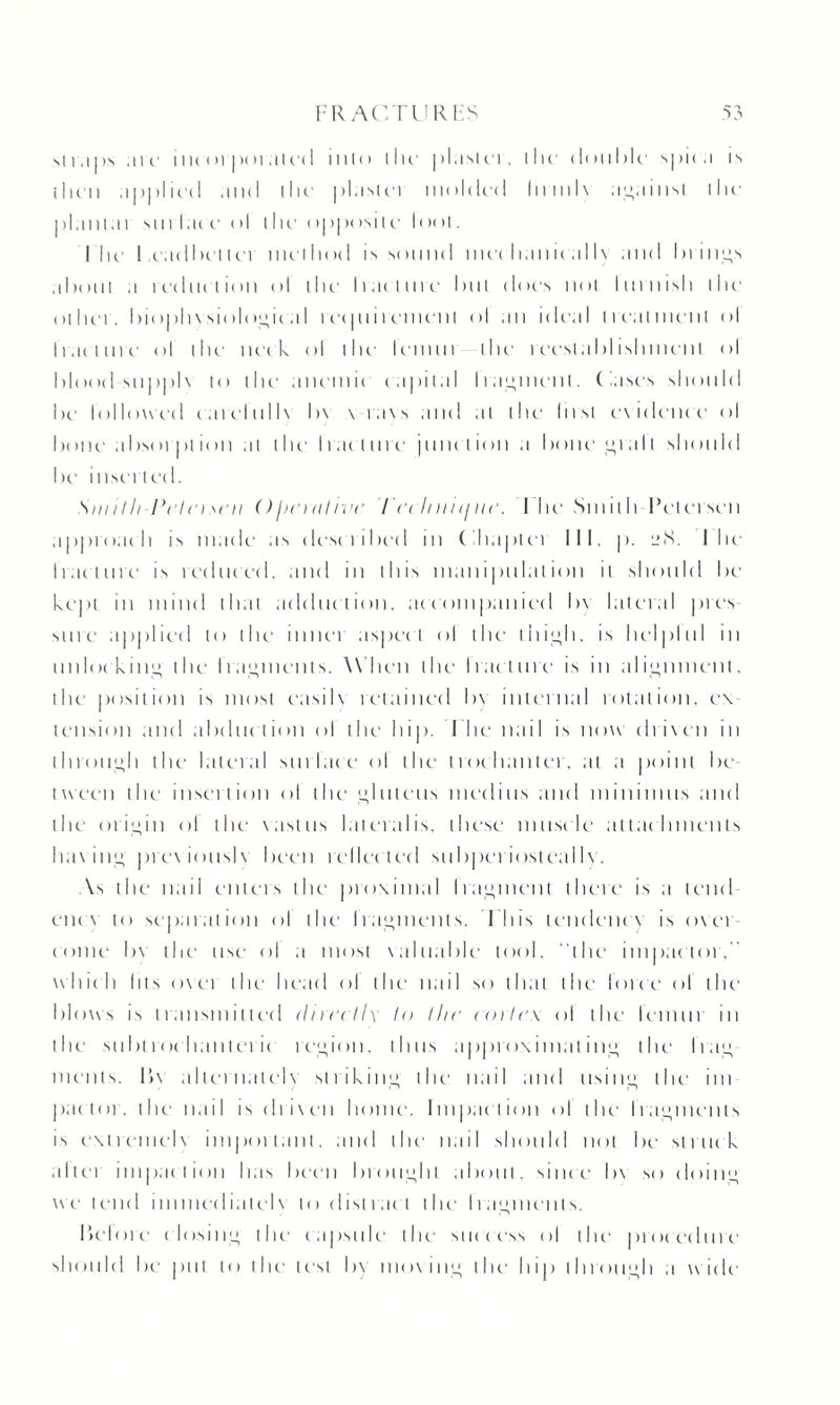 st i a | is are i nec >i |><m alec 1 into the plastei , the double spic a is then applied and the pi asl ct molded In mix against the planiat sin lac e ol the <>| pposi 1 e 1 < iot. Ihe 1 eadhel tea met h od is sound mec ban ic a 1 lx and In lips about a reduc t ion ol dm Iracture but < 1( ICS not bullish the other. I>i<)i>h\si<>Ioij,it;iI reepiiremenl ol .in ideal treatment ol li.n line ol the neck ol llic Icinui die 1 eeslablislnncnt ol blood su|>|>1 \ in tlu1 anemii capital I raiment. Cases should Ik' followed eaiclullx h\ \ raxs and at the lust e\ idem c ol bone absorpt ion ai l lie Iracture junet inn a bone <>i a 11 should he inserted. Smith Pete)sen Ohnnhve ieehniij lie. Ihe Sin it h Petersen approach is made as described in Chapter III, p. 2cS. I lie fracture is reduced. and in this manipulation it should he kept in mind that adduction, accompanied by lateral pies sure applied to the inner aspect ol the thii>h, is helplul in unlocking the fragments. W hen the Irac ture is in alignment, the position is most easilx retained by internal rotation, ex¬ tension and abduction ol the hip. I he nail is now driven in through the lateral surface ol the trochanter, at a point be¬ tween the insertion ol the gluteus merlins and minimus and the origin ol the vastus lateralis, these muscle attachments having previouslx been reflected suhperiosteallv. As the nail enters the proximal Iraipnent there is a lend enc \ to separation ol the I raiments. I his tendency is oxer- come hx the use ol a most xaluable tool, “the impactor. whic h Ills ox et the head ol the nail so that the force of the blows is transmitted directly In tlic cortex ol the lemur in the subtrochanteric region, thus approximating the frag¬ ments. llx alternatelx striking the nail and usinu, the im pactor, the nail is drixen home. Impaction ol the Iracpncnts is extremelx important, and the nail should not be struck altei impaction has been brought about, since hx so doin<> we tend immcdiatelx to distract the Irajpnents. before closing the capsule the- success ol the procedure should he put to the text by moving the1 hip through a wide