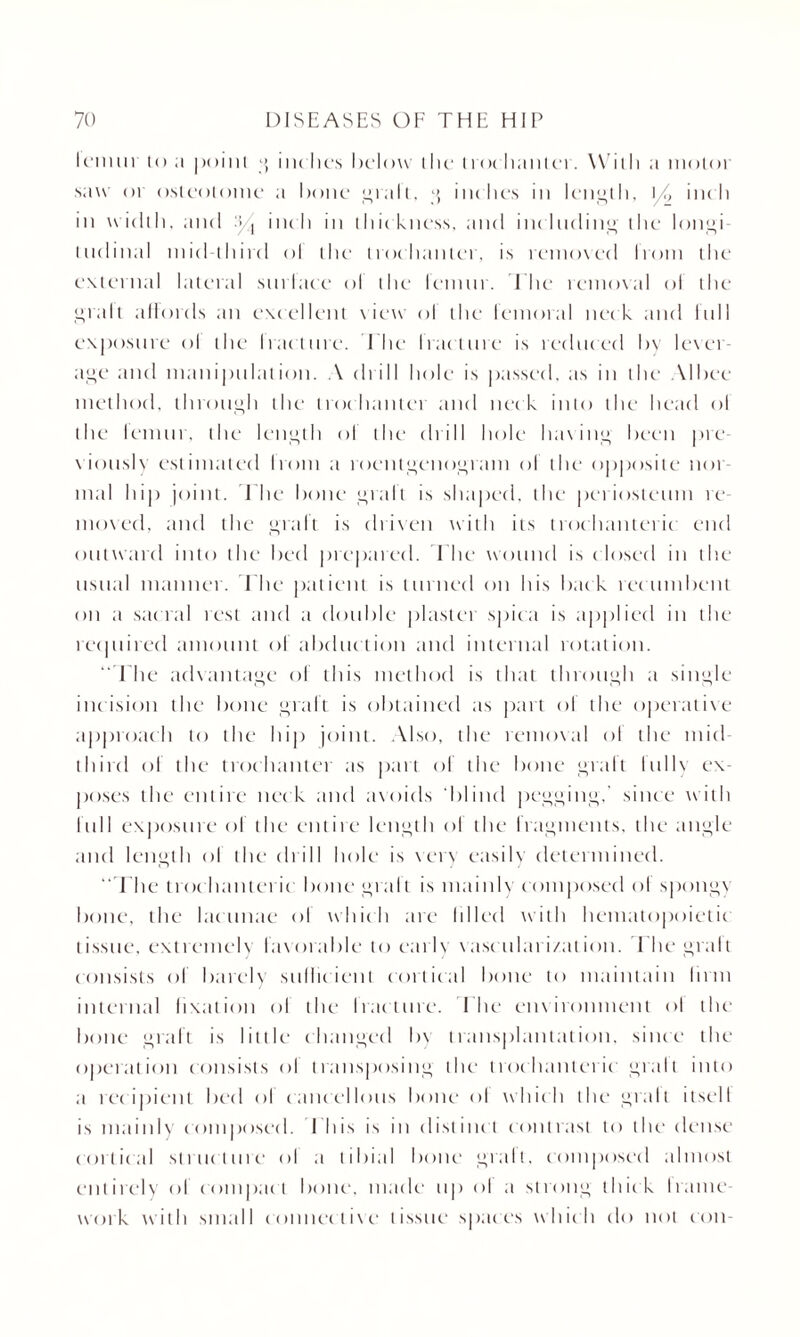 lemur i<> ;i point g inches below (lie doe banter. With a motoi saw oi osteotome a hone gralt, g inches in length, \/, inch in width, and :}/t inch in thic kness, and including the longi¬ tudinal mid-third ol the trochanter, is removed limn the external lateral surlace ol the lemur. The removal ol the gralt affords an excellent view ol the femoral neck and lull exposure ol the Iracture. The Iracture is reduced by lexer- age and manipulation. A drill hole is passed, as in tlu- Albee method, through the trochanter and neck into the head ol the lemur, the length ol the drill hole having been pre¬ viously estimated Irom a roentgenogram ol the opposite nor¬ mal hip joint. The hone gralt is shaped, the periosteum re¬ moved, and the graft is driven with its trochanteric end outward into the bed prepared. The wound is closed in the usual manner. I he patient is turned on his hack rec umbent on a sac ral rest and a double plaster spica is applied in the required amount ol abduction and internal rotation. ' T he advantage of this method is that through a single incision the bone graft is obtained as part ol the operative approach to the hip joint. Also, the removal ol the mid- third of the trochanter as part ol the bone gralt lullv ex¬ poses the entire nec k and avoids blind pegging,' since with lull exposure of the entire length ol the fragments, the angle and length ol the drill hole is very easily determined. “The trochanteric bone gralt is mainly composed ol spongv bone, the lacunae ol which are Idled with hematopoietic tissue, extremely favorable to early vascularization. The gralt consists of barely suliicient cortical bone to maintain linn internal fixation ol the Iracture. T he environment ol the bone graft is little* changed bv transplantation, since the operation consists ol transposing the trochanteric gralt into a recipient bed ol cancellous bone ol which the* gralt itsell is mainly composed. 1 his is in distinct contrast to the dense cortical structure ol a tibial bone gralt, composed almost entirely ol compact bone, made up ol a strong thick I tame work with small connective tissue spaces which do not con-
