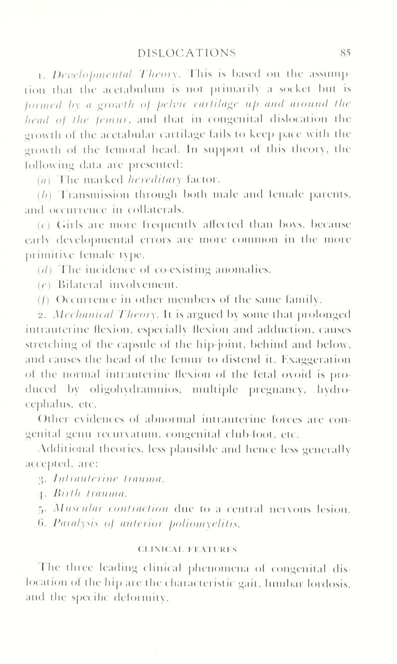 1. Develolmieulal theory. I his is hast'd on the assump lion that the acetabulum is not primarily a socket hut is jointed l>\ n g roii'III oj judinc cartilage ii/i and mound I lie head oj the femur, and that in congenital dislocation the growth ol the acetahnlat cartilage tails to keep pat e with the growth ol the letnot.il head. In support ol this theory, the Follow iny data are presentetl: (a) 1 ’he marked hereditary lat tor. (b) I ransinission through hold male and lemale parents, and occurrence in collaterals. (e) (.nls are more lietpienih alien ttc 1 than hoes, heeanse earlv developmental errors are more common in the more primitive lemale type. (d) The inc idence ol co-existing anomalies. (e) hilateral involvement. (/) Ore nr retire in other in cm hers ol the same lamily. 2. Mechanical Theory. It is argued hy some that prolonged intrauterine flexion, especially flexion and adduction, causes stretching' ol the capsule ol the hip-joint, behind and below, and causes the head ol the lemur to distend it. Exaggeration ol the normal intrauterine llexion ol the letal ovoid is pro dttced hy oligohydramnios, multiple pregnancy, hydro¬ cephalus, etc. Other evidences ol abnormal intrauterine Forces are con¬ genital genu rerun at uni, congenital club loot, etc. \dditional theories, less plausible and hence less generally accepted, are: g. Iniriiuleriiie Iraunui. j. linlli Iraunui. V Museulai eonlriul/on due to a central nervous lesion. 6. Pa roly.\is of anlenor hoi ioinyel 11 is. Cl IXICAI I I \ I l 'KI S I he three leading clinical phenomena ol congenital dis locat ion ol t he hip are t he cliarac terist ic gait, lumbar lordosis, and the specific deformity.