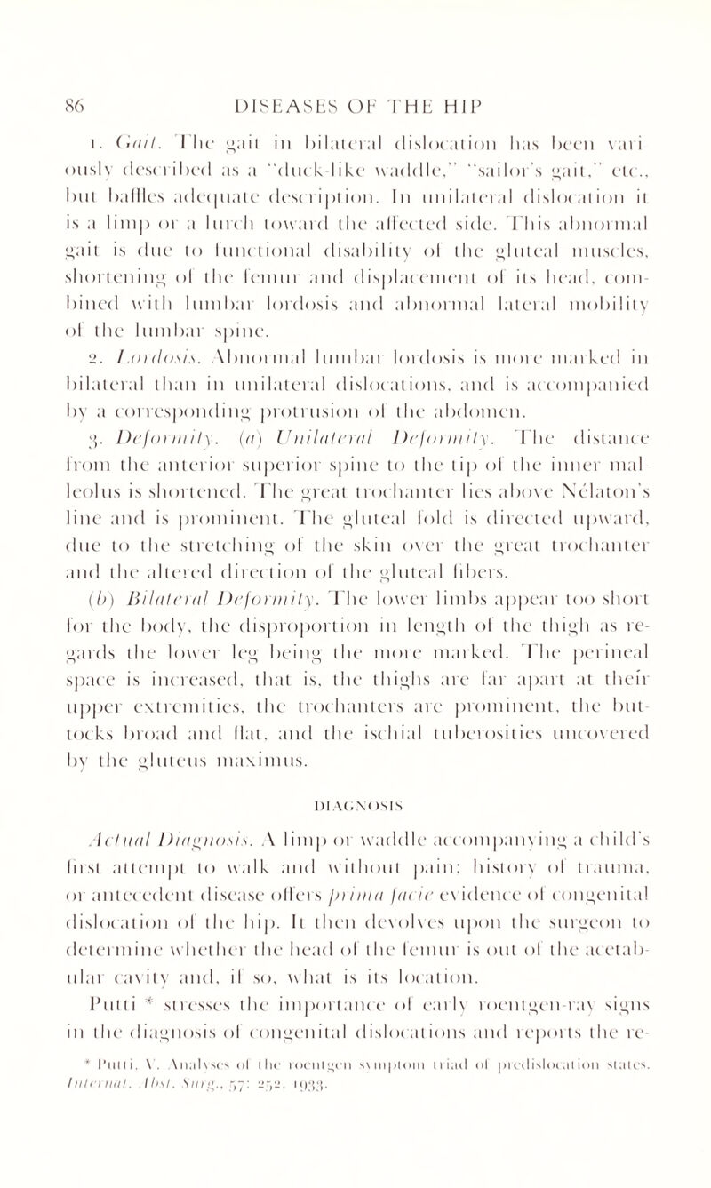 1. Gail. I he* ait in bilateral dislocation has been \ati onslv described as a duck-like waddle,” “sailor s ait,” etc., but bailies adequate description. In unilateral dislocation it is a limp or a lurch toward the aliened side. This abnormal ait is due to lunelional disability ol the luteal muscles, shortening ol the lemur and displacement ol its head, com¬ bined with lumbar lordosis and abnormal lateral mobility ol the lumbar spine. 2. Lordosis. Abnormal lumbar lordosis is more marked in bilateral than in unilateral dislocations, and is accompanied by a correspondin'} protrusion ol the abdomen. , Deformity, (a) Unilateral Deformity. The distance I torn the anterior superior spine to the tip ol the inner mal¬ leolus is shortened. T he Teat trochanter lies above Xelaton s line and is prominent. The luteal lold is directed upward, due to the stretching' of the skin oxer the great trochanter and the altered direction of the gluteal libers. (b) Bilateral Deformity. The lower limbs appear too short for the body, the disproportion in length ol the thigh as re¬ gards the lower leg being the more marked. T he perineal space is increased, that is, the thighs are lar apart at theft upper extremities, the trochanters are prominent, the but¬ tocks broad and Hat, and the ischial tuberosities uncovered by the gluteus maximus. 1)1 AOXC ISIS l etna I Diagnosis. A I imp or wac Idle accompanying a c h i 1 cl’s Inst attempt to walk and without pain; historx ol trauma, or antec edent disease oilers firrina /rtr/c evidence ol congenital dislocation ol the hip. It then dexolxes upon the surgeon to determine whether the head ol the letmu is out ol the acetal) idai cavity and, il so, what is its location. Putti * stresses the importance ol early roentgen tax signs in the diagnosis ol congenital dislocations and reports the re * full i. X. . \ n;il \ sc*s ol i he roentgen s\ni|)tom iriacl ol prcclisloc al ion slates. Inlrnuil. Ibsl. Sni'j’., r,~: -y-. i-