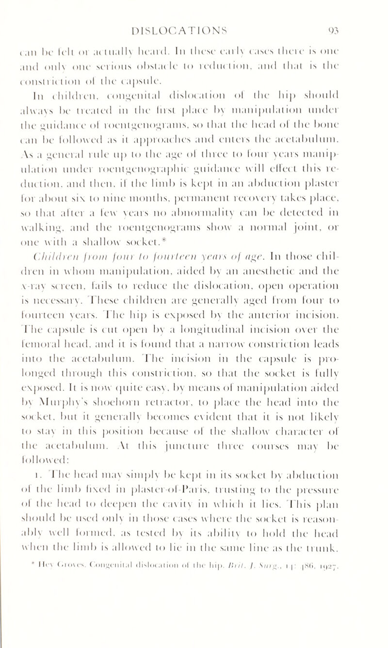 c an be Ml <n ,n i ttall\ lie.1111. In I licse cai l\ cases (here is one .uni onl\ one serious obstacle lo reduction, and that is the constrict ion ol the ( apsule. In children, congenital dislocation ol the hip should al\v.i\s he treated in the lust place l>\ nianipulation undei the guidance ol roentgenograms, so that the head ol the hone (.in he followed as it approaches and enters the acelahuhuu. \s a general rule up to the age ol three to lour years inanip illation under roentgenographic guidance will elicit this re duction. and then, il the limb is kept in an abduction plastei lot about si\ to nine months, permanent recovery lakes place, so that altei a few sears no abnormality can be detected in walking, and the roentgenograms show a normal joint, or one with a shallow socket.* Children front four to fourteen years oj age. In those chil¬ dren in whom manipulation, aided In an anesthetic and the \-ia\ screen, fails to reduce the dislocation, open operation is necessarv. These children are generally aged from lour to fourteen years. The hip is exposed In the anterior incision. The capsule is cut open by a longitudinal incision over the femoral head, and it is lound that a narrow constriction leads into the acetabulum. The incision in the capsule is pro longed through this constriction, so that the socket is lullv exposed. It is now quite case. In means ol manipulation aided In Murphv's shoehorn retractor, to place the head into the socket, but it generally becomes evident that it is not likely to sta\ in this position because ol the shallow charac ter ol the acetabulum. \i this juncture three courses mat be* lot lowed: i. I he head mas simple be kept in its socket by abduct ion ol the limb fixed in plastcr-ol-Paris, trusting to the pressure ol the head to deepen the ( a \ i t \ in which it lies. I his plan should be used onl\ in I hose c ases where the soc ket is reason able well lormed. as tested by its ability to hold the head when the limb is allowed to lie* in the same line as the trunk. lies (fiovcv ( <>mi*i*iiiI«11 (Iislot;iiion ol the hip. />;//. /. N///., i p |S(>, ipu*-.