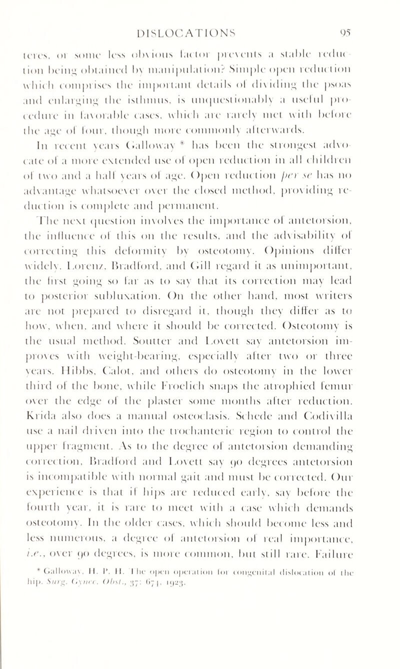 lcres. in sonic less oh\ ions lac tor prevents a slalilc recluc t ion being obtained l>\ maniptilat ion? Simple open redtu I ion which comprises the important details <>l dividing the psoas and enlarging the isthmus, is uncpicstionablv a tiselnl pro cedure m lavorable cases, which ate rarely met with helore tin' age ol loin, though more commonlv al terwards. In recent Years Oallowav * has been the strongest advo cate ol a more extended use ol open reduc tion in all children ol two and .1 hall Years ol age. Open reduction /n a' lias no advantage whatsoever over the closed method, providing re duction is complete and permanent. The next cjuestion involves the importance ol antetorsion, the influence ol this on the results, and the advisability <>l correcting this deformity bv osteotomy. Opinions differ widelv. Lorenz, Bradford, and (.ill regard it as unimportant, the Inst going so far as to sav that its correction may lead to posterioi subluxation. On the other band, most writers are not prepared to disregard it, though they differ as to how. when, and where it should be corrected. Osteotomy is the usual method. Soutter and Lovett say antetorsion im¬ proves with weight-bearing, especially alter two or three vears. Hibbs. Calot, and others do osteotomy in the lower third of the bone, while Lroelich snaps the atrophied femur over the edge ol the plaster some months after reduction. Ra ida also does a manual osteoclasis. Sc liede and Codivilla use a nail driven into the trochanteric region to control the upper Iragment. As to the degree ol antetoision demanding correction, Bradlord and Lovett say <)t> degrees antetoision is incompatible with normal gait and must be corrected. Our experience is that il hips are reduced early, sav before the fourth year, it is rare to meet with a case which demands osteotomy. In the oldei cases, whic h should become less and less numerous, a degree ol antetorsion ol real importance, /.c\, over pci degrees, is more common, but still rare, failure * Galloway. II. I*. II. I he open operation lot ion!>eiiilaI dislocation ol the hip. Stog. Gy tier. Ohs!., 37: 67 j. 1923.