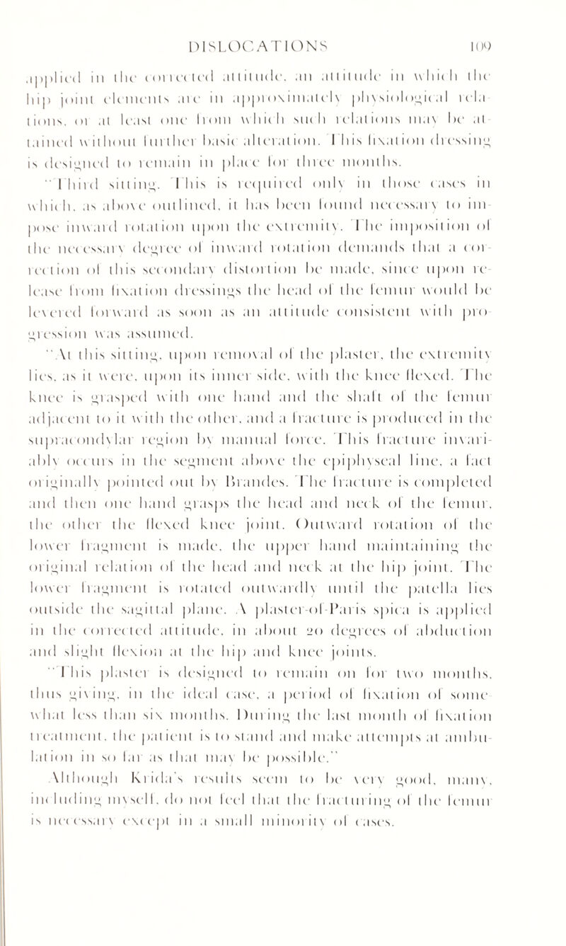 applied m lilt* ton cried ;it l it udf, an altitude in which tin hip joint dements me in appro\imulel\ physiological rcla lions, 01 at least one Irom which such relations ma\ he at I .lined without I nether basic all era l ion. I his h\al ion dressing is designed to remain in plac e loi three months. I'llircI sitting. 1 Ins is recpiired onlx in those cases in which, as above outlined, it lias been lonnd nec essai x to ini pose inward rotation upon the exiremilx. I he imposition ol the nec ess.n\ decree ol inward rotation demands that a cot reel ion ol this secondurx distortion be made, since upon re lease Irom fixation dressings the head ol the leinnr would be levered forward as soon as an attitude consistent with pro gression was assumed. \t this sitting, upon remoxal ol the plaster, the exlrcmitx lies, as it were, upon its inner side, with the knee flexed. I he knee is grasped with one hand and the shall ol the lennn ad jac 'ent to it with t he other. ;md ;i tract me is pic id need in the suprac ondx lar region b\ manual force. This Irac litre invari- abl\ oceans in the segment aboxe the epiphvsenl line, a fact originallv pointed out b\ Braudes. The fracture is completed and then one hand grasps the head and nec k ol the lemur, the other the Hexed knee joint. Outward rotation ol the lowei fragment is made, the nppei hand maintaining die oi initial relation ol the head and neck at the hip joint. The lowei I raiment is rotated ontwardh until the patella lies outside the' sagittal plane. A plaster-ol-Paris spica is applied in the corrected attitude, in about 20 decrees of abduction and slight flexion at the hip and knee joints. I his plaster is designed to remain on for two months, thus gixang, in the ideal case, a period ol fixation ol some what less than six months. Dining the last month of fixation 1 real m ent. the' pat ient is to stand and make at I empts at ambit lation in so lai as that max be possible. Mthough Krida s results seem to be xerx good, 111 a 11 \. i 11 < I tiding mx sel I. do not I eel that 1 lie I racl tiring ol t lie I cm in is necessarx except in a small minoritx ol cases.