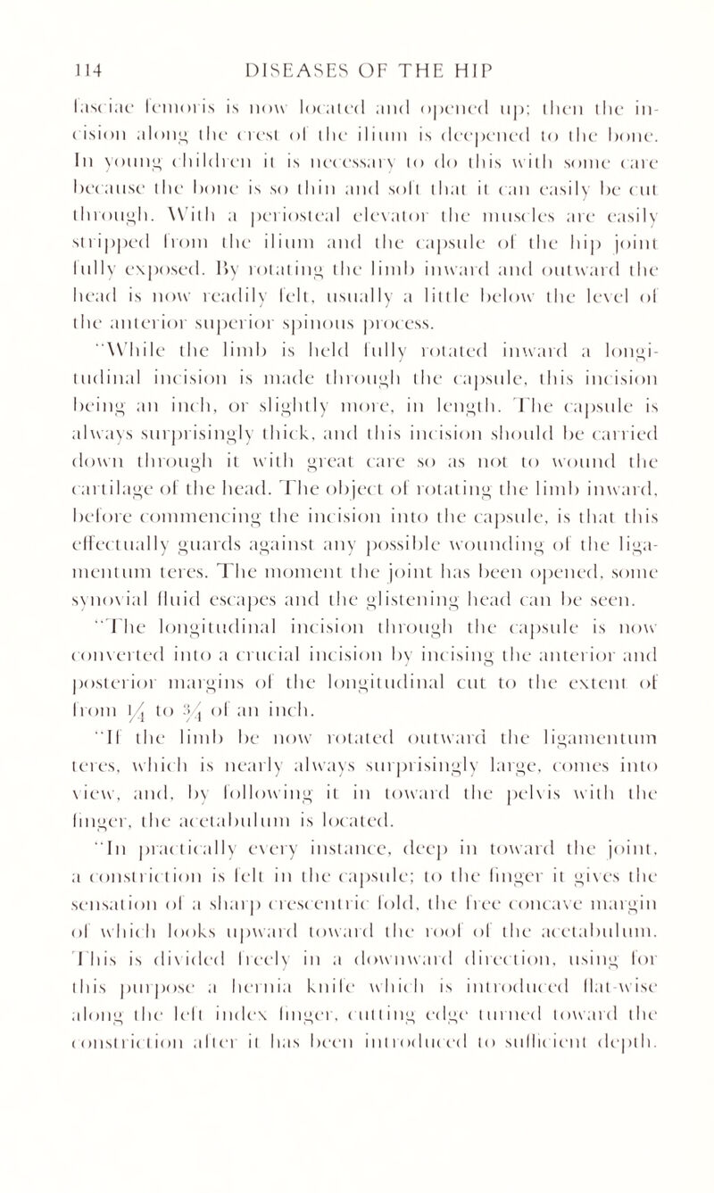 lasciae lemoris is now located and opened up; then the in¬ cision along the ( test ol the ilium is deepened to the hone. In young children it is necessary to do this with some care because the hone is so thin and soli that it can easily be ( tit through. W ith a periosteal elevator the muscles are easily stripped Irom the ilium and the capsule ol the hip joint Inlly exposed. By rot tiling the limb inward and outward the head is now readily lelt, usually a little below the level ol the anterior superior spinous process. While the limb is held Inlly rotated inward a longi¬ tudinal incision is made through the capsule, this incision being ;m inch, or slightly more, in length. The capsule is always surprisingly thick, and this incision should be carried down through it with great care so as not to wound the cartilage of the head. The object of rotating the limb inward, before commencing the incision into the capsule, is that this effectually guards against any possible wounding ol the liga¬ ment um teres. The moment the joint has been opened, some synovia] fluid escapes and the glistening head can be seen. The longitudinal incision through the capsule is now converted into a crucial incision by incising the anterior and posterior margins ol the longitudinal cut to the extent of from t/j to a j ol an inch. II the limb be now rotated outward the ligamentum teres, which is nearly always surprisingly large, comes into view, and, by following it in toward the pelvis with the linger, the* acetabulum is located. In practically every instance, deep in toward the joint, a constriction is felt in the capsule; to the finger it gives the sensation of a sharp crescentric lold, the free concave margin of which looks upward toward the tool ol the acetabulum. This is divided I reel\ in a downward direction, using lor this purpose1 a hernia knile which is introduced Mat-wise along the I cl l index linger, cutting edge turned toward the1 constriction a It cm it has been introduced to sullic ienl depth.