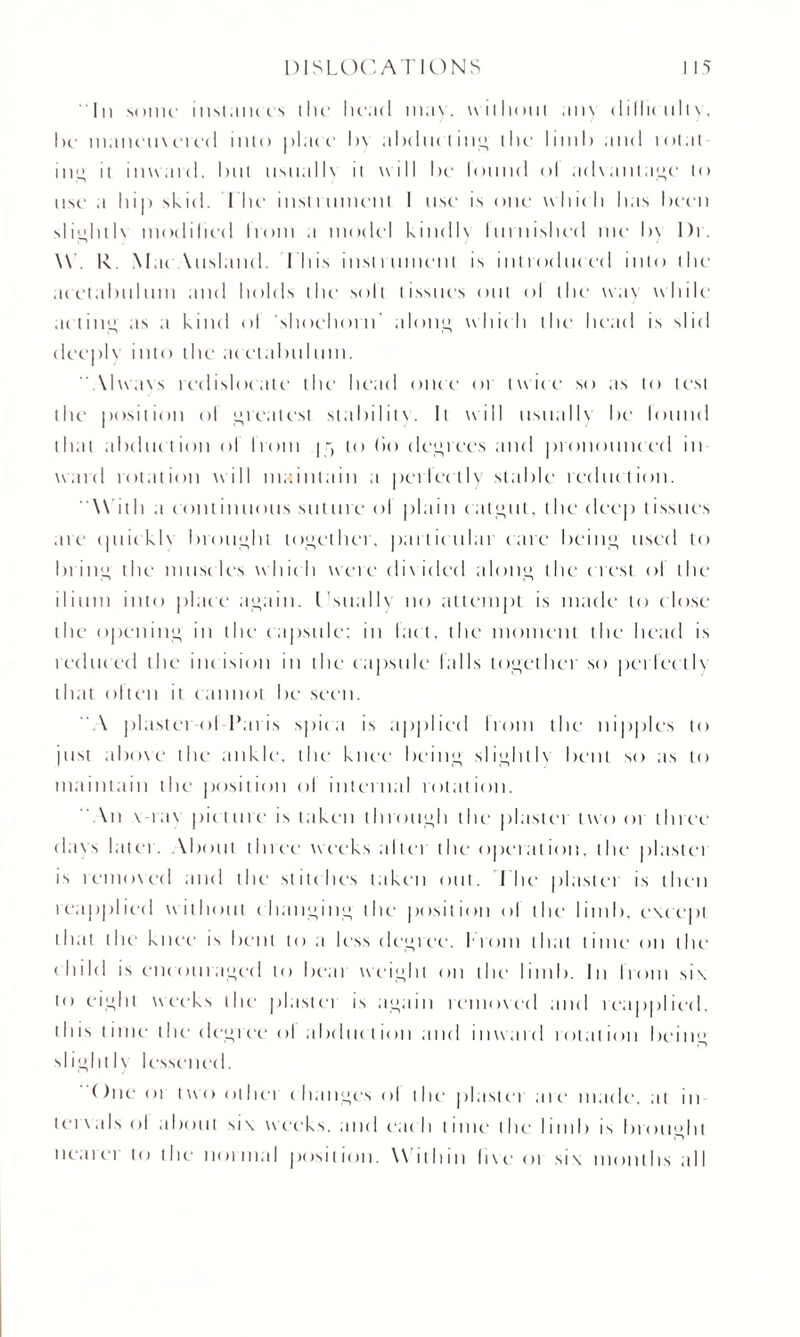 In some' nisi.un is the1 head may. without any dillie nilv, he1 maneuvered into plate l)\ ahelne l ing the' limh and tolal in” ii inward, lint usual I \ il will he lonnd ol advantage to use a hip skid. I lie insl rumen t I use1 is one which has I urn sIioh11 \ modified Irom a model kinellv Inrnished me h\ I)r. W. R. Mat Auslanel. I liis inslrnmenl is introduced into t he- acetabulum and holds the1 soil tissue's out ol llm wa\ w hile acting as a kind ol ■.shoehorn' along which the* head is slid deeply into the acetabulum. “Always redisloeale the head once or twice1 so as to test the position ol greatest stability. It will usually be found that abduction ol Irom 15 to (io degrees and pronounced in ward rotation will maintain a perlcctlv stable reduction. ' With a continuous suture ol plain catgut, the deep tissues are quickly brought together, particular care being used to bring ilm muscles which were di \ ideel along the1 c 1 erst ol the ilium into place again. Isuallv no attempt is made to close the opening in the capsule: in I act, the moment the head is reduc ed the incision in the capsule tails together sc> perlee t1\ that olten il cannot be seen. “A plaster ol lkn is spit a is applied Irom the nipples to just ahme the1 ankle, the knee being slightly bent so as to maintain the position ol internal rotation. “ An \ rav piet tire is take n through the plastei two or three (lavs latci. About three weeks altei the1 operation, the plastei is removed and the stitches taken out. I'lie plaster is then reapplied without changing the position ol the limb, except that the knee is bent to a less degree. I rom that time on the1 child is encouraged to heal weight on the1 limb. In Irom six to eight weeks the plastei is again removed and reapplied, this time the dcgi ee ol abduct ion and i 11 ward rot at ion being slightly lessened. due 01 two other c hange.s ol the1 plaster a 1 e* made, at In tea \ a Is ol about six weeks, and eac h time1 the limb is brought