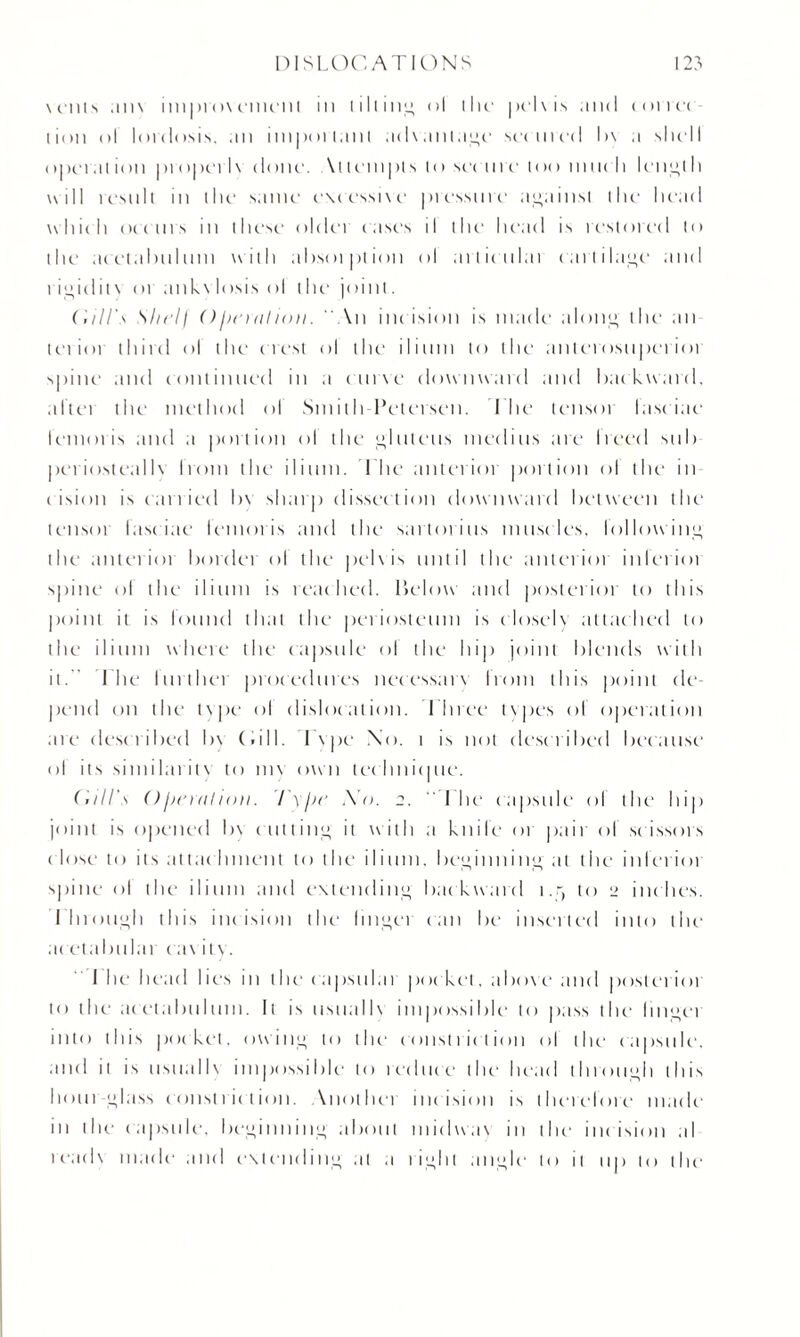 vents am imprmement in lilting ol the pelvis and Kirrei lion ol lordosis, an important ad\anla<>e secured I>\ a shell oper.u ion propel l\ done. \tlempts to set m e loo much leith will rc‘snit in the same e\cessi\e pressure against the head which occurs in these older cases il the head is restored to the acetabulum with absotption ol ailicnlai cartilage and rigidity or ank\losis ol the joint. ('.ill's Shelf ()henilion. “An incision is made alone!, the an leiioi third ol the crest ol the ilium to the anlerosnpcriot spine and continued in a curve downward and backward, a ft cm the method ol Smith Petersen. I he tensoi laseiac lemons and a portion ol the glutens meditts a re heed sub periostealb horn the ilium. Lite anterior portion ol the in eision is carried l>\ sharp dissection downward between the tensor fasciae lemoris and the sartorius musc les, followin'; the anterioi border ol the pel\ is until the anterior interim spine ol the ilium is reached. Below and posterior to this point it is lound that the periosteum is closely attached to the ilium where the capsule ol the hip joint blends with it. I he further procedures necessary from this point de¬ pend on the type ol dislocation. Ilnee types ol operation are desc ribed by (.ill. I \ pe No. 1 is not described because ol its similarity to m\ own technicpie. ('will's ()jjenilion. I'yjie Xo. 2.  I he capsule ol the hip joint is opened b\ cutting it with a knife 01 pair of scissors c lose to its attachment to the ilium, beginning at the inleriot spine ol the ilium and extending backward i.r, to 2 inches. I hrou^ii this inc ision the linger can be insetted into the ac eta I mi la 1 cay 11 v. I he head lies in the1 eapsulai pocket, above and posterior to the acetabulum. It is usually impossible to pass the linnet into this pocket, owin,” to the* constriction ol the capsule, and it is usually impossible to reduce the head throui>h this hour-**lass constriction. Another incision is therefore made in the capsule. I)c*i*innin^ about midway in the incision al ready made and extending at a rii>ht an^le to it up to the*