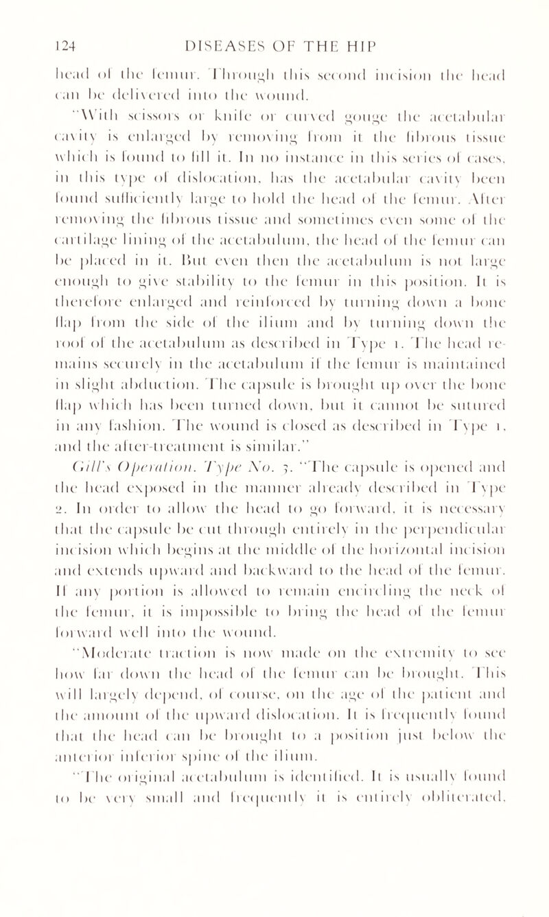 Iicad <>l the lemur. through this second incision die head can he delivered into the wound. With scissors or knile or curved goitre the arctabulai cavity is enlarged hy removing Irom it the lihrotts tissue wide li is lound to hll it. In no instance in this series ol cases, in this t\|)c‘ ol dislocation, lias the acetahulai cavitv heen lound sullic iently large to hold the head ol the lemur. Altei removing the lihrotts tissue and sometimes even some ol tlu’ cartilage lining ol the acetabulum, the head ol the leniui can he placed in it. lint even then the acetabulum is not large enough to give stability to the lemur in this position. It is therelore enlarged and reinforced hy turning down a hone Hap Irom the side ol the ilium and hy turning clown the tool ol the acetabulum as desc ribed in Type t. The head re mains securely in the acetabulum il the lemur is maintained in slight abduc tion. The capsule is brought up over the hone (lap which has heen turned clown, hut it cannot he sutured in am fashion. The wound is closed as described in I'vpe t. and the alter treatment is similar.” (.fill's OIteration. Type No. 9. “The capsule is opened and the head exposed in the manner alreadv desc ribed in I v pe 2. In order to allow the head to go forward, it is necessarv that the capsule he cut through cnlirelv in the perpendiculai int ision w hic h begins at the middle ol the horizontal inc ision and extends upward and backward to the head ol the lemur. II am portion is allowed to remain encircling the neck ol the1 femur, it is impossible to bring the head ol the lemur lot ward w cl I into the' we mud. ‘‘Moderate traction is now made on the extremitv to see how I a r down the head ol the lemui can he1 brought. I his will largely depend, ol course, on the age ol the patient and the' amount ol the upward dislocation. It is Irec|uentIv lound that the head can be brought to a position just below the' ant et iot in I erior spine ol the ilium. “The original acetabulum is identified. It is usual lx lound to be verv small and IrequcutIv it is cnlirelv obliterated.