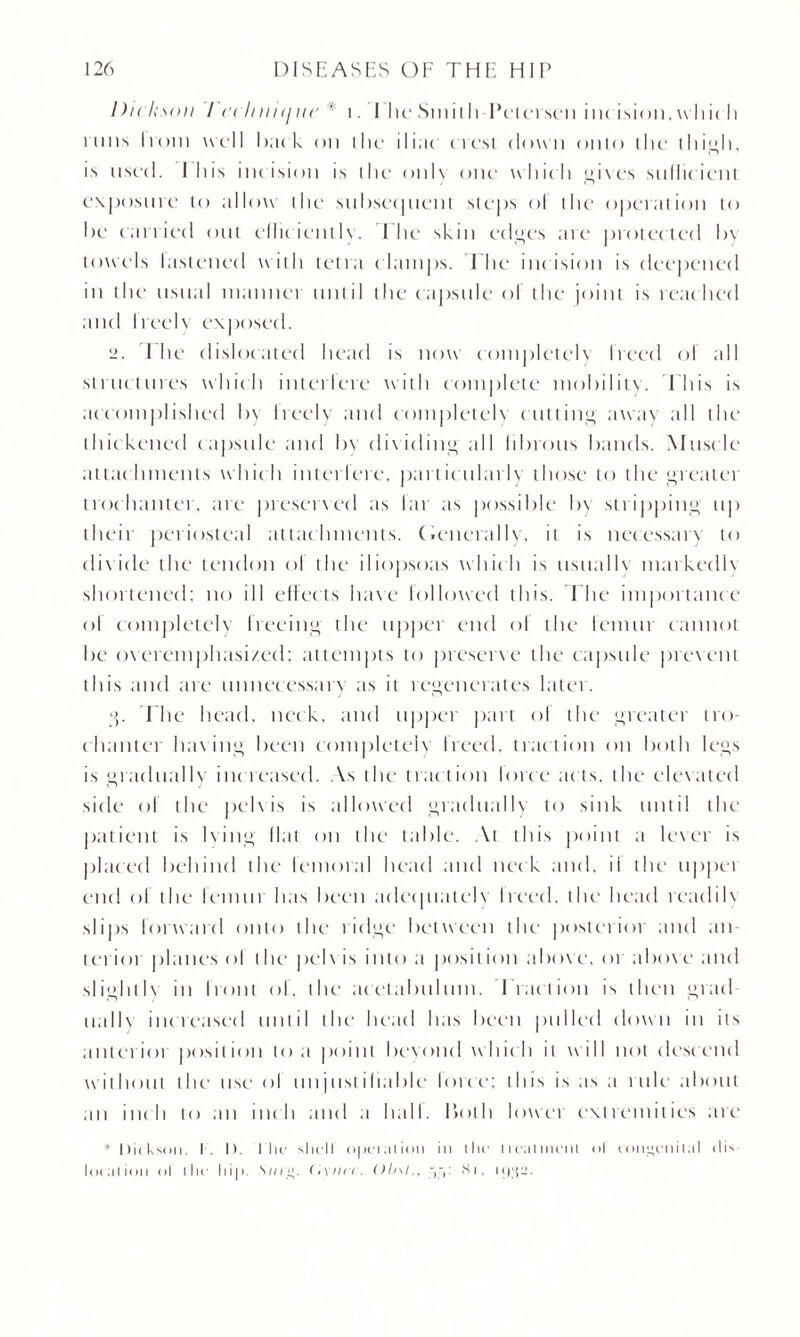 Dickson I cclniuj in' * i. The Smith Petersen incision,which inns Ivc>m well buck on the iliac crest clown onto the thigh, is used. 1 his inc ision is the only one whic h gives sullic ient exposure to allow the subsequent steps ol the operation to be carried out elite ic u11\. The skin edges are protec ted In towels lastened with tetra clamps. I he incision is deepened in the usual manner until the capsule of the joint is reached and free I \ exposed. 2. 1 he dislocated head is now completely freed of till structures which interfere with complete mobility. This is accomplished In freely and completely cutting away till the thickened capsule and In dividing till librous bands. Muscle attachments which interiere, particularly those to the greater trochanter, tire preserved as I a r as possible by stripping up their periosteal attachments. (Generally, it is necessary to divide the tendon ol the iliopsoas which is usually markedh shortened; no ill effects have followed this. The importance ol completely freeing the upper end ol the femur cannot be overemphasized; attempts to preserve the capsule prevent this and are unnecessary as it regenerates later. g. I he head, neck, and upper part ol the greater tro¬ chanter Inning been completely freed, traction cm both legs is gradually increased. As the traction lorcc acts, the elevated side of the pelvis is allowed gradually to sink until the patient is lying Hat on the table. At this point a lexer is placed behind the femoral head and neck and. il the tippet end of the lemur has been adequately Ireed. the1 head readih sli| >s lorward onto the ridge between the posterior and an¬ terior planes ol the pelvis into a position above, or above and slightly in front of, the acetabulum. Fraction is then grad ually increased until the1 head has been pulled down in its anterior position to a point beyond which it will not descend w ithout the use ol unjust ihable lorcc; this is as a rule about an inch to an inch and a hall, both lower extremities are * Dickson. I . I). I lie shell operation in the treatment ol congenital dis location ol the hip. S//rc>. O'vmr. Olisl., Si, i