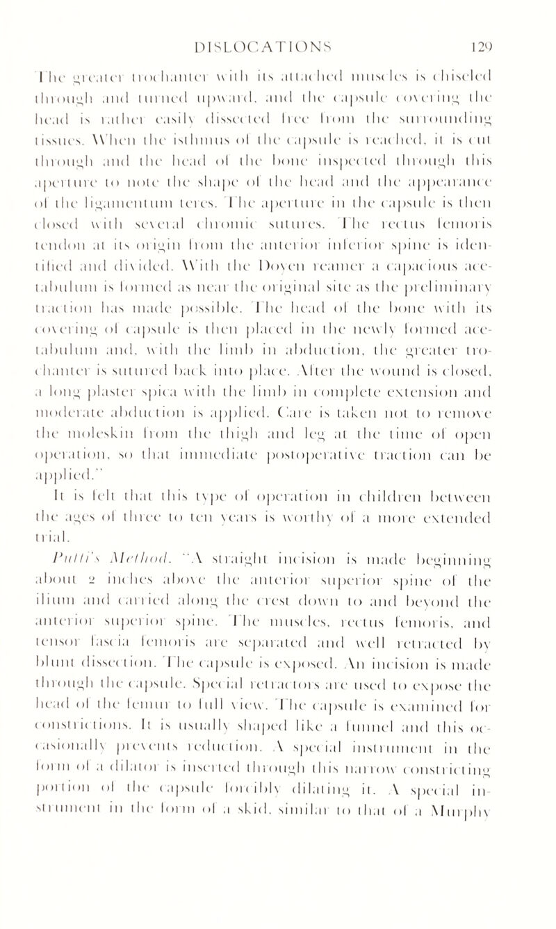 I lie grealci trochanter with its attached nmscles is ( hiselcd through and mined upward, and the capsule cmeting the head is r.ilhei easilx dissected Iree Iroin the surrounding tissues. W hen the isthmus ol the capsule is reached, ii is cut through and the head ol the1 hone1 inspected through this aperture to note the shape <>l the1 head and the appearance ol the ligament uni teres. I he aperture in the' capsule is then closed with several chromic sutures. I he rectus lemoris tendon at its origin I rout the' anterior inlerior spine is iden tilled and divided. With the Doyen reamer a rapacious ace tabulutn is lortned as near l he 01 initial site as the prel iminan traction has made possible. 1 he head ol the bone with its coverin'*- ol capsule is then placed in the newly lortned ace- tabuluni and. with the limb in abduction, the greater tro c banter is sutured back, into place. Abet the wound is c losed, a loti” plastei spica w ith the limb in complete extension and moderate abduction is applied. Care is taken not to remove the moleskin Irom the thigh and leg at the' time ol open operation, so that immediate postoperative traction can be applied. It is leh that this tvpe ol opertition in children between the ages ol three' to ten years is worth) ol a more extended II ial. Pulli's Method. A straight incision is made beginning about 2 inches above the anterior superior spine ol the ilium and canied along the < i est down to and beyond the' anterioi superioi spine. The muscles, rectus lenioris. and teiisoi I a sc i a lenioris are separated and well retracted l>\ bl in it c I isse'e t ion. I he capsule is exp< >sed. An incision is made tinoiigli the capsule. Spec ial retractors are used to expose the head ol the lemur to lull view. I lie capsule is examined loi consli ic tions. It is usualK shaped like' a runnel and this <>c- casionalb prewents reduction. \ special instrument in the lorm ol a dikitoi is inserted through this narrow const riel in** portion ol the capsule lorcibh dilating it. \ special in xtru111(Mit in the lorm ol a skid, similai to that ol a Mmpli\