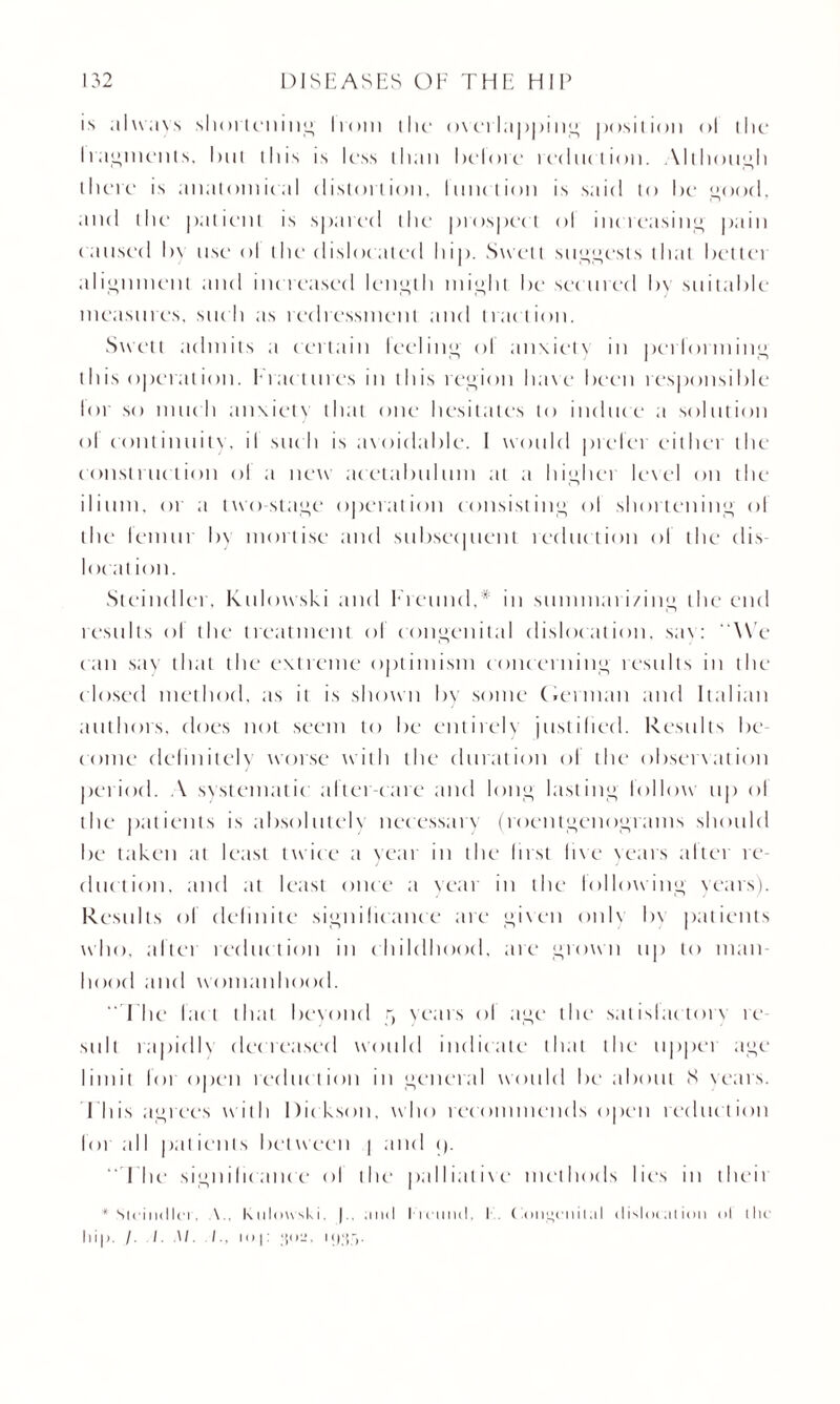 is always shortening I rout the o\ei I a j >| >i it” position ol the I raiments, hut this is less than belore reduction. Although there is ;in;itoinic;il distortion, function is said to be good, and the patient is spared the prospect ol increasing' pain caused l>\ use ol the dislocated hip. Swell suggests that bettei alignment and increased length might be secured by suitable measures, such as redressment and traction. Swell admits a certain leeling ol anxiety in performing this operation. Fractures in this region have been responsible lot so much anxiety that one hesitates to induce a solution ol continuity, il suc h is avoidable. I would prefer either the construction ol a new acetabulum at a highei level on the ilium, or a two stage operation consisting ol shortening ol the femur bv mortise and subsequent teduction of the dis- loc at ion. Steindler, Kulowski and Freund,* in summarizing the end results ol the treatment ol congenital disloc ation, sax: We can say that the extreme optimism concerning results in the closed method, as it is shown by some (.ernian and Italian authors, does not seem to be entirely justified. Results be¬ come definitely worse with the duration ol the observation period. A systematic after-care and long lasting follow up ol the patients is absolutely necessary (roentgenograms should be taken at least twice a year in the first live years alter re¬ duction. and at I east once a vear in the lollowing years). Results ol definite significance are given only h\ patients who, after reduction in childhood, are grown up to man¬ hood and womanhood.  Fhe lac t that beyond r, Years ol age the satislac toix re suit rapidly decreased would indicate that the upper age limit for open reduction in general would be about 8 Years. I his agrees with Dickson, who recommends open reduction lot all pat ienls I>et weeti ] and <).  Fhe significance ol the palliative methods lies in then * Sicincllcr. \.. Kulowski, | , and l ivimcl, I Conucnilal dislocation ol tlu hip. /. /. W. /., io.j: ‘{oil,