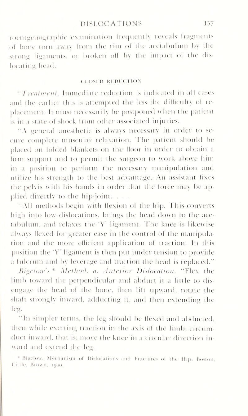 i ocnlgeiiogr.iph ic r\.miiii.it ion Imp mil l\ icvcals lingments til bom' loin awa\ Irom the lint <>l llu1 acetabulum l>\ the strong ligaments. or broken oil l>\ llie impact ol the < 1 is lot at mil; head. (a (tsi i) ki in <: t io\ Trail mail. I mined iale reduction is indicated in all cases and the earlici this is attempted the less the dilhcull\ ol ic placement. It must necessarih he postponed when the patient is m a state ol shoe k liom otiiei assoc iated injuries. A general anesthetic is always necessary in ordei to se cure complete muscular relaxation. I he patient should he placed on loldeel blankets on the llooi in ordei to obtain a Inm support and to permit the surgeon to work above him in a position to perlorm the neressaix manipulation and nt ili/e his strength to the best aehantage. An assistant fixes the pehis with his hands in order that the lorce may be tip plied directh to the hip-joint. . . . All methods begin with flexion ol the hip. This converts high into low dislocations, brings the head down to the ace tabulum, and relaxes the A ligament. The knee is likewise always flexed lot greatei ease in the control ol the manipula lion and the more efficient application ol traction. In this position the A ligament is then put nuclei tension to pro\ ide a I tiler uni and h\ leverage and tract ion the head is replaced.” /bgc/cne's * Method, a. Inlaioi Dislocation. ' Flex the limb toward the perpendicular and abduct it a little to dis engage the head ol the bone, then lilt upward, rotate the shall strongb inward, adducting it, and then extending the leg. In simpler terms, the leg should be Hexed and abducted, then while exciting 11 act ion in the axis ol the limb, c ire uni dlie t in ward, l hat is. move I he ki tee i11 a c i i c u lai direel ion in wai d and extend the leg. l)i”clou. Mechanism ol Dislocations and trac lures ol the 1 lip. liosion. little. It l on n, !(),)().