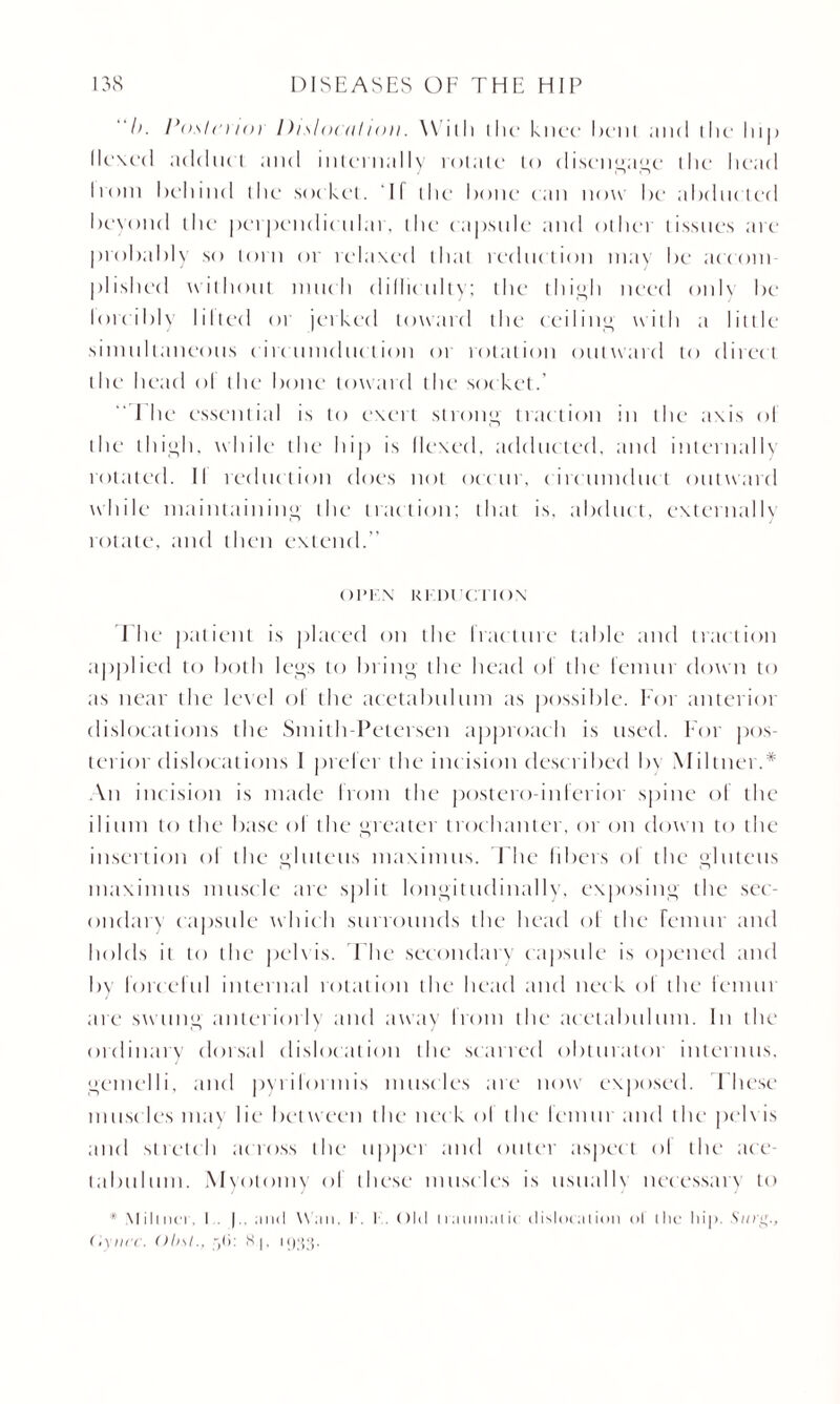 h. Po.slci ioi 1 )i.si ocn I ion. \\ ill) the knee bent ;ni(l the lup Hexed adduct and internally rotate to disengage the head Irom behind the socket. If the hone can now he ahdncted heyond the perpendicular, the capsule and other tissues are prohahly so lorn or relaxed that reduction may he accoin plished without much dillieulty; the thigh need only he lore ibiy lilted or jerked toward the ceiling with a little simultaneous circumduction or rotation outward to direct the head ol the hone toward the socket.’ The essential is to exert strong traction in the axis ol the thigh, while the hip is Hexed, adducted, and internally rotated. II reduction does not occur, circumduct outward while maintaining the traction; that is, abduct, externally rotate, and then extend.’’ OPEN REDUCTION I he patient is placed on the fracture table and traction applied to both legs to bring the head ol the lemur down to as near the level ol the acetabulum as possible. For anterior dislocations the Smith Petersen approach is used. For pos¬ terior dislocations I prefer the incision described by Miltner.* An inc ision is made from the postero-inferior spine ol the ilium to the base ol the greater trochanter, or on down to the insertion ol the gluteus maximus. The fibers ol the gluteus niaximtis muscle are split longitudinally, exposing the sec¬ ondary capsule which surrounds the head ol the femur and holds it to the pelvis. File secondary capsule is opened and by forceful internal rotation the head and neck ol the fennn are swung anteriorly and away Irom the acetabulum. In the ordinary dorsal dislocation the scarred obturator intertills, gemelli, and pyrilormis muscles are now exposed. These muscles may lie between the neck ol the lemur and the pel\ is and stretch across the upper and outer aspect ol the ace¬ tabulum. Myotomy ol these musc les is ttsualb necessary to * M ilincT. I . |.. .mil Wan, I - I . C > 111 n a n mal ic el isloe at ion ol the hip. .S'cci'g., Oyucc. ()l>sl., : 8.J, l‘)‘}3-