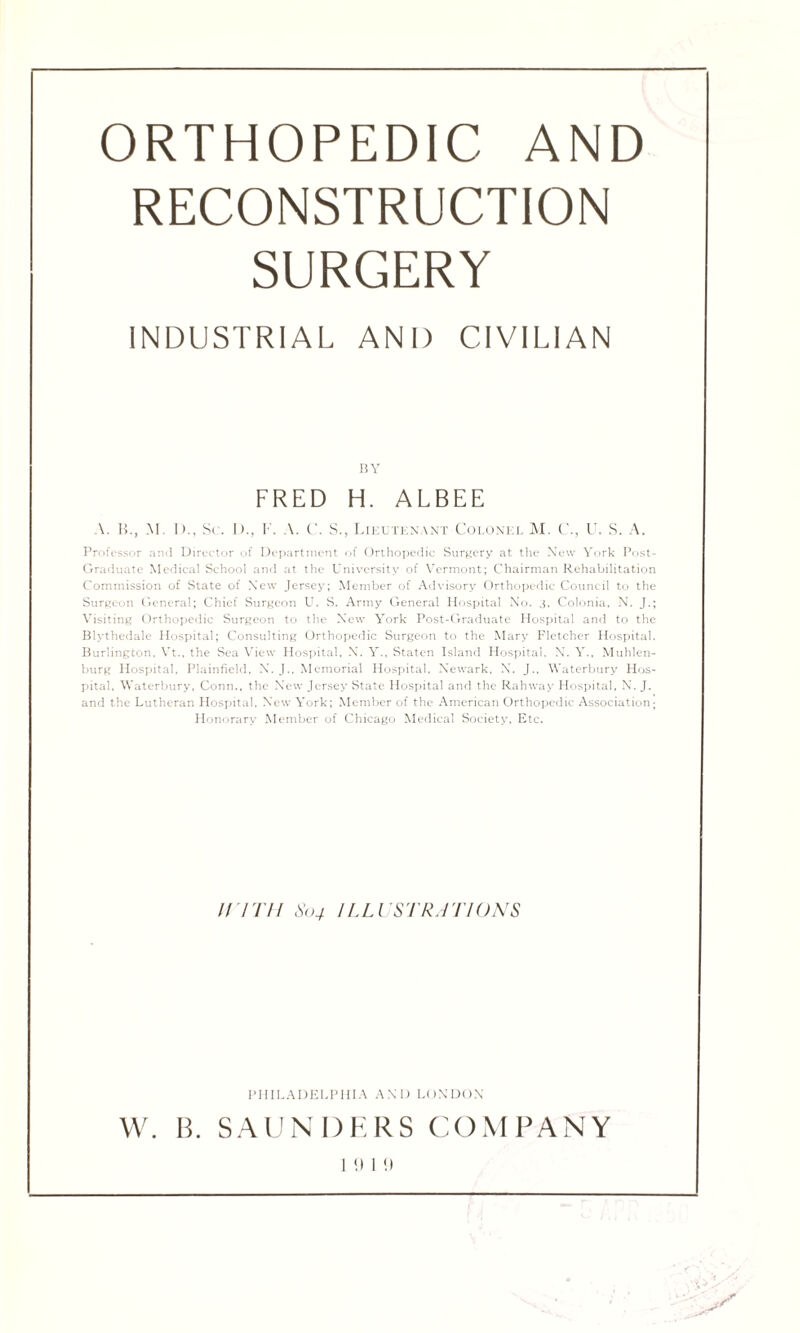 ORTHOPEDIC AND RECONSTRUCTION SURGERY INDUSTRIAL AND CIVILIAN BY FRED H. ALBEE A. B., M I)., Sr. I)., F. A. C. S., Lieutenant Colonel M. C., U. S. A. Professor and Director of Department of Orthopedic Surgery at the New York Post- Graduate Medical School and at the University of Vermont; Chairman Rehabilitation Commission of State of New Jersey; Member of Advisory Orthopedic Council to the Surgeon General; Chief Surgeon U. S. Army General Hospital No. 3, Colonia, N. J.; Visiting Orthopedic Surgeon to the New York Post-Graduate Hospital and to the Blythedale Hospital; Consulting Orthopedic Surgeon to the Mary Fletcher Hospital. Burlington. Vt., the Sea View Hospital, X. Y., Staten Island Hospital, X. Y., Muhlen- burg Hospital, Plainfield, X. J., Memorial Hospital, Newark, X. J.. Waterbury Hos¬ pital. Waterbury, Conn., the New Jersey State Hospital and the Rahway Hospital, N. J. and the Lutheran Hospital. New York; Member of the American Orthopedic Association; Honorary Member of Chicago Medical Society, Etc. U ITH 804 ILLUSTRATIONS PHILADELPHIA AND LONDON W. B. SAUNDERS COMPANY I <) I !l