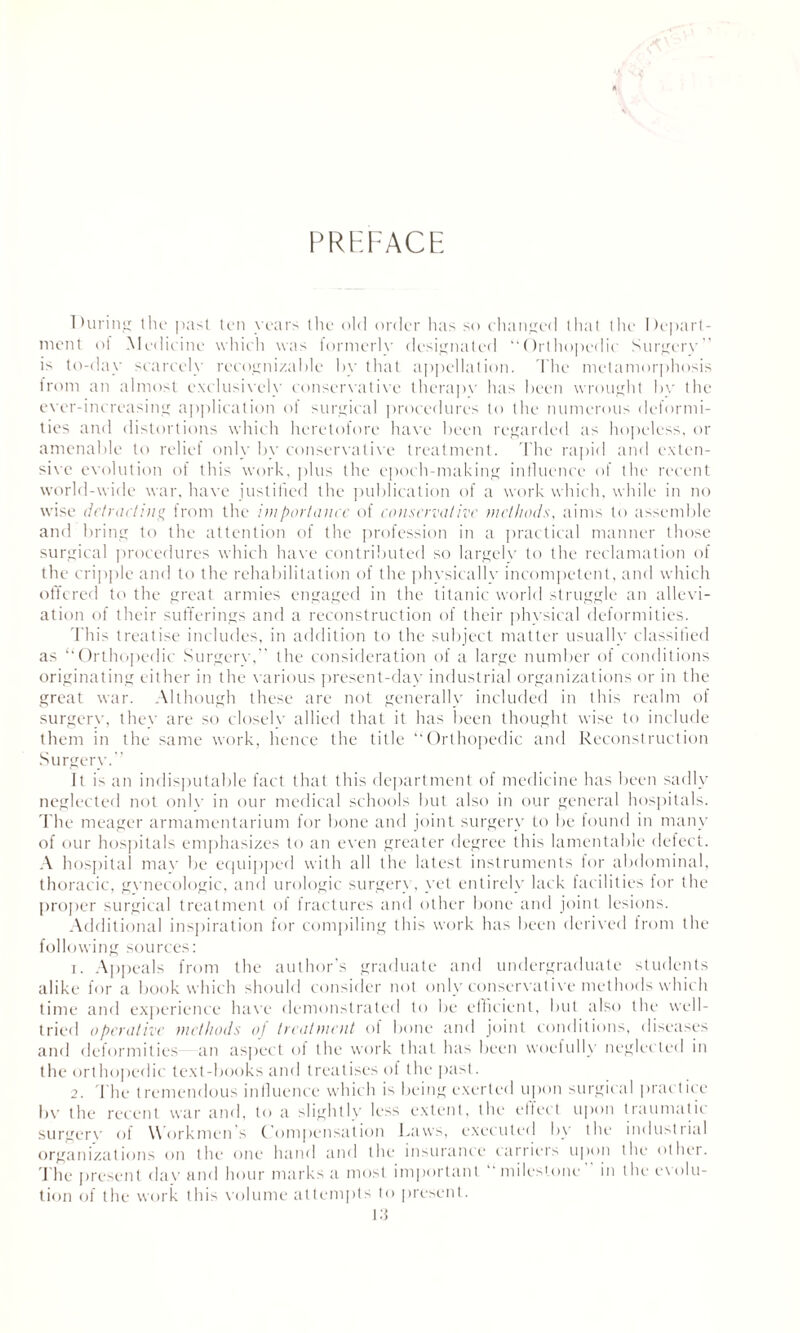 PREFACE During the past ten years the old order has so changed that the Depart¬ ment of .Medicine which was formerly designated “Orthopedic Surgery is to-day scarcely recognizable by that appellation. The metamorphosis from an almost exclusively conservative therapy has been wrought bv the ever-increasing application ot surgical procedures to the numerous deformi¬ ties and distortions which heretofore have been regarded as hopeless, or amenable to relief only by conservative treatment. The rapid and exten¬ sive evolution of this work, plus the epoch-making influence of the recent world-wide war, have justified the publication of a work which, while in no wise detracting from the importance of conservative methods, aims to assemble and bring to the attention of the profession in a practical manner those surgical procedures which have contributed so largely to the reclamation of the cripple and to the rehabilitation of the phvsicallv incompetent, and which offered to the great armies engaged in the titanic world struggle an allevi¬ ation of their sufferings and a reconstruction of their physical deformities. This treatise includes, in addition to the subject matter usually classified as “Orthopedic Surgery,’ the consideration of a large number of conditions originating either in the various present-day industrial organizations or in the great war. Although these are not generally included in this realm of surgery, they are so closely allied that it has been thought wise to include them in the same work, hence the title “Orthopedic and Reconstruction Surgery.” It is an indisputable fact that this department of medicine has been sadly neglected not only in our medical schools but also in our general hospitals. The meager armamentarium for bone and joint surgery to be found in many of our hospitals emphasizes to an even greater degree this lamentable defect. A hospital mav be equipped with all the latest instruments for abdominal, thoracic, gynecologic, and urologic surgerx, yet entirely lack facilities for the proper surgical treatment of fractures and other bone and joint lesions. Additional inspiration for compiling this work has been derived from the following sources: 1. Appeals from the author’s graduate and undergraduate students alike for a book which should consider not only conservative methods which time and experience have demonstrated to be efficient, but also the well- tried operative methods of treatment of bone and joint conditions, diseases and deformities an aspect of the work that has been woetully neglected in the orthopedic text-books and treatises of the past. 2. 'The tremendous influence which is being exerted upon surgical practice bv the recent war and, to a slightly less extent, the effect upon traumatic surgery of Workmen’s Compensation Laws, executed by the industrial organizations on the one hand and the insurance carriers upon the other. The present dav and hour marks a most important ‘milestone in the evolu¬ tion of the work this volume attempts to present.