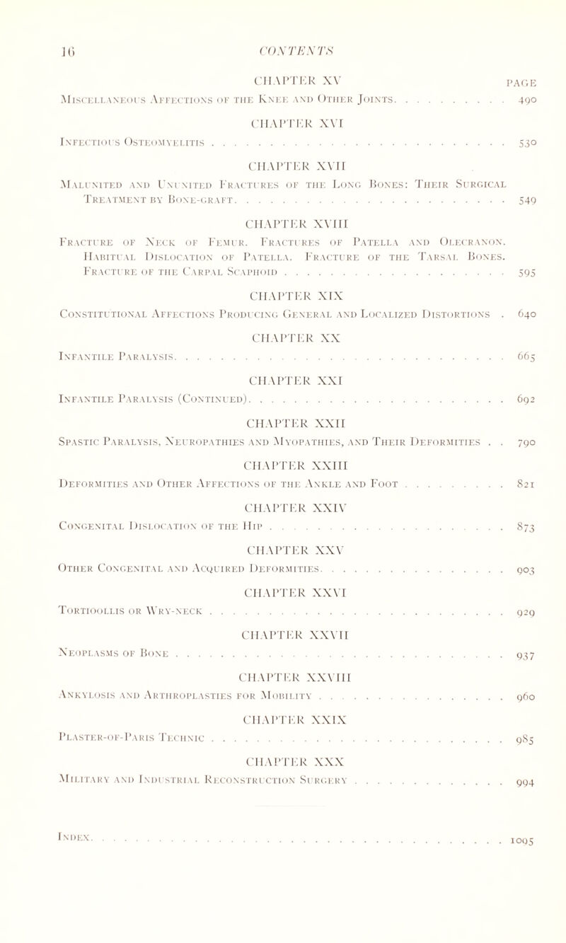 CHAPTER XV page Miscellaneous Affections of the Knee and Other Joints.490 CHAPTER XVI Infectious Osteomyelitis.530 CHAPTER xvrr Malunited and Ununited Fractures of the Long Bones: Their Surgical Treatment by Bone-graft.549 CHAPTER XVIII Fracture of Neck of Femur. Fractures of Patella and Olecranon. Habitual Dislocation of Patella. Fracture of the Tarsal Bones. Fracture of the Carpal Scaphoid.595 CHAPTER XIX Constitutional Affections Producing General and Localized Distortions . 640 CHAPTER XX Infantile Paralysis.665 CHAPTER XXI Infantile Paralysis (Continued).692 CHAPTER XXII Spastic Paralysis, Neuropathies and Myopathies, and Their Deformities . . 790 CHAPTER XXIII Deformities and Other Affections of the Ankle and Foot.821 CHAPTER XXIV Congenital Dislocation of the Hip.873 CHAPTER XXV Other Congenital and Acquired Deformities.903 CHAPTER XXVI Tortioollis ok Wry-neck.929 CHAPTER XXVII Neoplasms of Bone.937 CHAPTER XXVIII Ankylosis and Arthroplasties for Mobility.960 CHAPTER XXIX Plaster-of-Paris Technic.985 CHAPTER XXX Military and Industrial Reconstruction Surgery.994 Index.1095