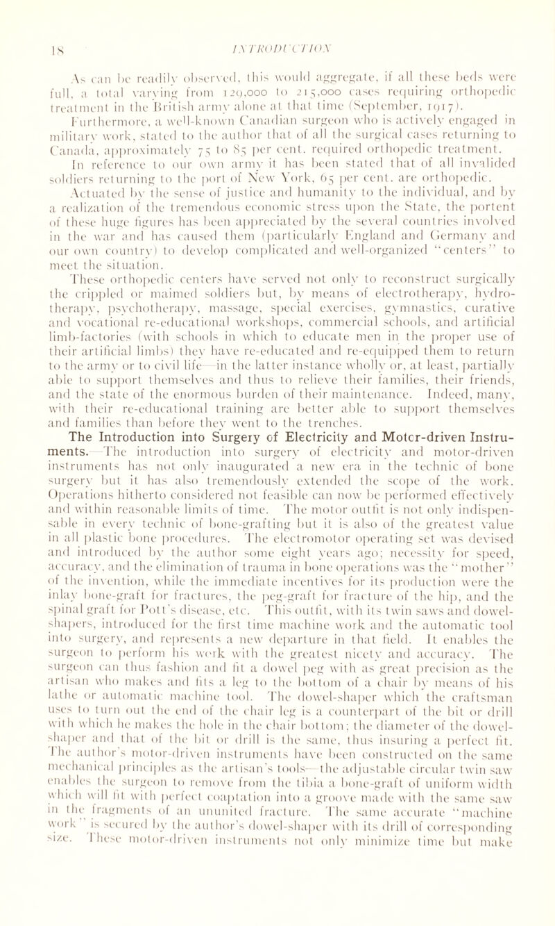 Is / A TRODI X TIOX As can be readily observed, this would aggregate, if all these beds were full, a total varying from 120,000 to 215,000 cases requiring orthopedic treatment in the British army alone at that time (September, 1 c; 17). Furthermore, a well-known Canadian surgeon who is actively engaged in military work, stated to the author that of all the surgical cases returning to Canada, approximately 75 to 85 per cent, required orthopedic treatment. In reference to our own army it has been stated that of all invalided soldiers returning to the port of New \ork, 65 per cent, are orthopedic. Actuated bv the sense of justice and humanity to the individual, and by a realization of the tremendous economic stress upon the State, the portent of these huge figures has been appreciated by the several countries involved in the war and has caused them (particularly England and Germany and our own country) to develop complicated and well-organized ‘“centers” to meet the situation. These orthopedic centers have served not only to reconstruct surgically the crippled or maimed soldiers but, by means of electrotherapy, hydro¬ therapy, psychotherapy, massage, special exercises, gymnastics, curative and vocational re-educational workshops, commercial schools, and artificial limb-factories (with schools in which to educate men in the proper use of their artificial limbs) they have re-educated and re-equipped them to return to the army or to civil life in the latter instance wholly or, at least, partially able to support themselves and thus to relieve their families, their friends, and the state of the enormous burden of their maintenance. Indeed, many, with their re-educational training are better able to support themselves and families than before they went to the trenches. The Introduction into Surgery of Electricity and Motcr-driven Instru¬ ments. -The introduction into surgery of electricity and motor-driven instruments has not only inaugurated a new era in the technic of bone surgery but it has also tremendously extended the scope of the work. Operations hitherto considered not feasible can now be performed effectively and within reasonable limits of time. The motor outfit is not only indispen¬ sable in every technic of bone-grafting but it is also of the greatest value in all plastic bone procedures. The electromotor operating set was devised and introduced by the author some eight years ago; necessity for speed, accuracy, and the elimination of trauma in bone operations was the “mother” of the invention, while the immediate incentives for its production were the inlay bone-graft for fractures, the peg-graft for fracture of the hip, and the spinal graft for Pott’s disease, etc. This outfit, with its twin saws and dowel- shapers, introduced for the first time machine work and the automatic tool into surgery, and represents a new departure in that field. It enables the surgeon to perform his work with the greatest nicety and accuracy. The surgeon can thus fashion and lit a dowel peg with as great precision as the artisan who makes and Ills a leg to the bottom of a chair by means of his lathe or automatic machine tool. The dowel-shaper which the craftsman uses to turn out the end of the chair leg is a counterpart of the bit or drill with which he makes the hole in the chair bottom; the diameter of the dowel- shaper and that of the bit or drill is the same, thus insuring a perfect fit. I he author s motor-driven instruments have been constructed on the same mechanical principles as the artisan's tools- the adjustable circular twin saw enables the surgeon to remove from the tibia a bone-graft of uniform width whic h will lit with perfect coaptation into a groove made with the same saw in the fragments of an ununited fracture. The same accurate “machine work is secured by the author’s dowel-shaper with its drill of corresponding